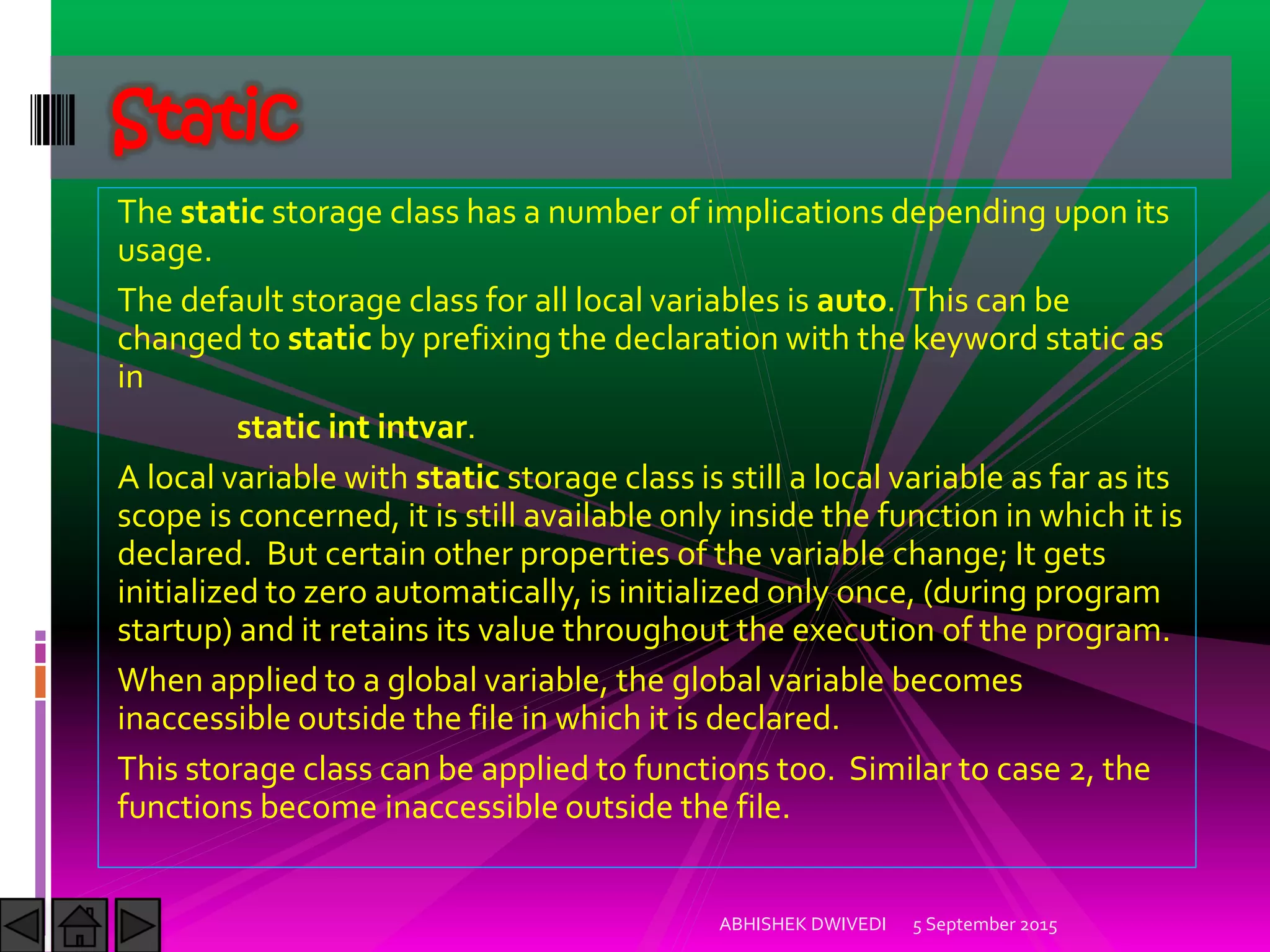 The static storage class has a number of implications depending upon its
usage.
The default storage class for all local variables is auto. This can be
changed to static by prefixing the declaration with the keyword static as
in
static int intvar.
A local variable with static storage class is still a local variable as far as its
scope is concerned, it is still available only inside the function in which it is
declared. But certain other properties of the variable change; It gets
initialized to zero automatically, is initialized only once, (during program
startup) and it retains its value throughout the execution of the program.
When applied to a global variable, the global variable becomes
inaccessible outside the file in which it is declared.
This storage class can be applied to functions too. Similar to case 2, the
functions become inaccessible outside the file.
5 September 2015ABHISHEK DWIVEDI
Static
 