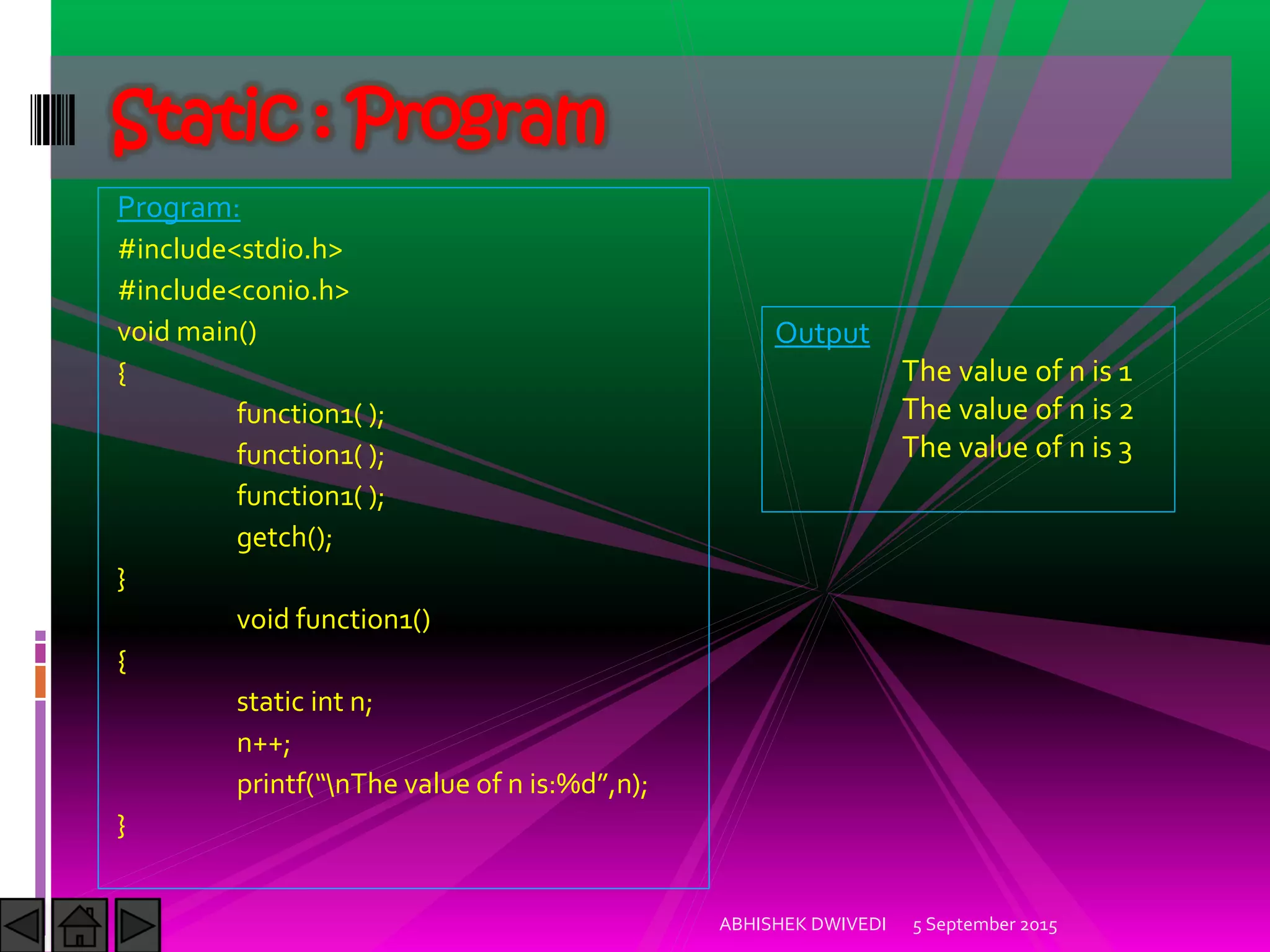 Program:
#include<stdio.h>
#include<conio.h>
void main()
{
function1( );
function1( );
function1( );
getch();
}
void function1()
{
static int n;
n++;
printf nThe value of n is:%d ,n);
}
5 September 2015ABHISHEK DWIVEDI
Static : Program
Output
The value of n is 1
The value of n is 2
The value of n is 3
 