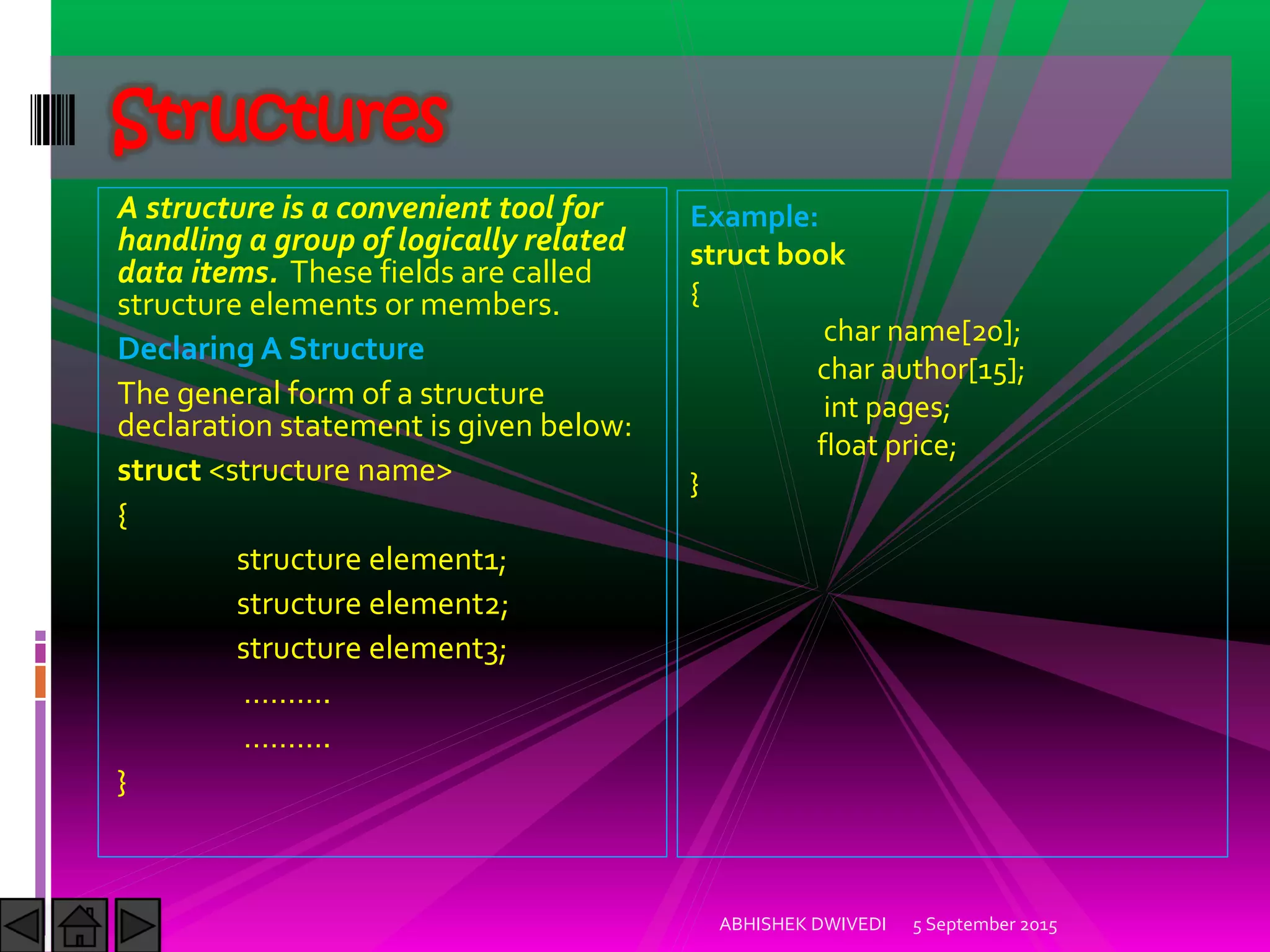 A structure is a convenient tool for
handling a group of logically related
data items. These fields are called
structure elements or members.
Declaring A Structure
The general form of a structure
declaration statement is given below:
struct <structure name>
{
structure element1;
structure element2;
structure element3;
……….
……….
}
5 September 2015ABHISHEK DWIVEDI
Structures
Example:
struct book
{
char name[20];
char author[15];
int pages;
float price;
}
 