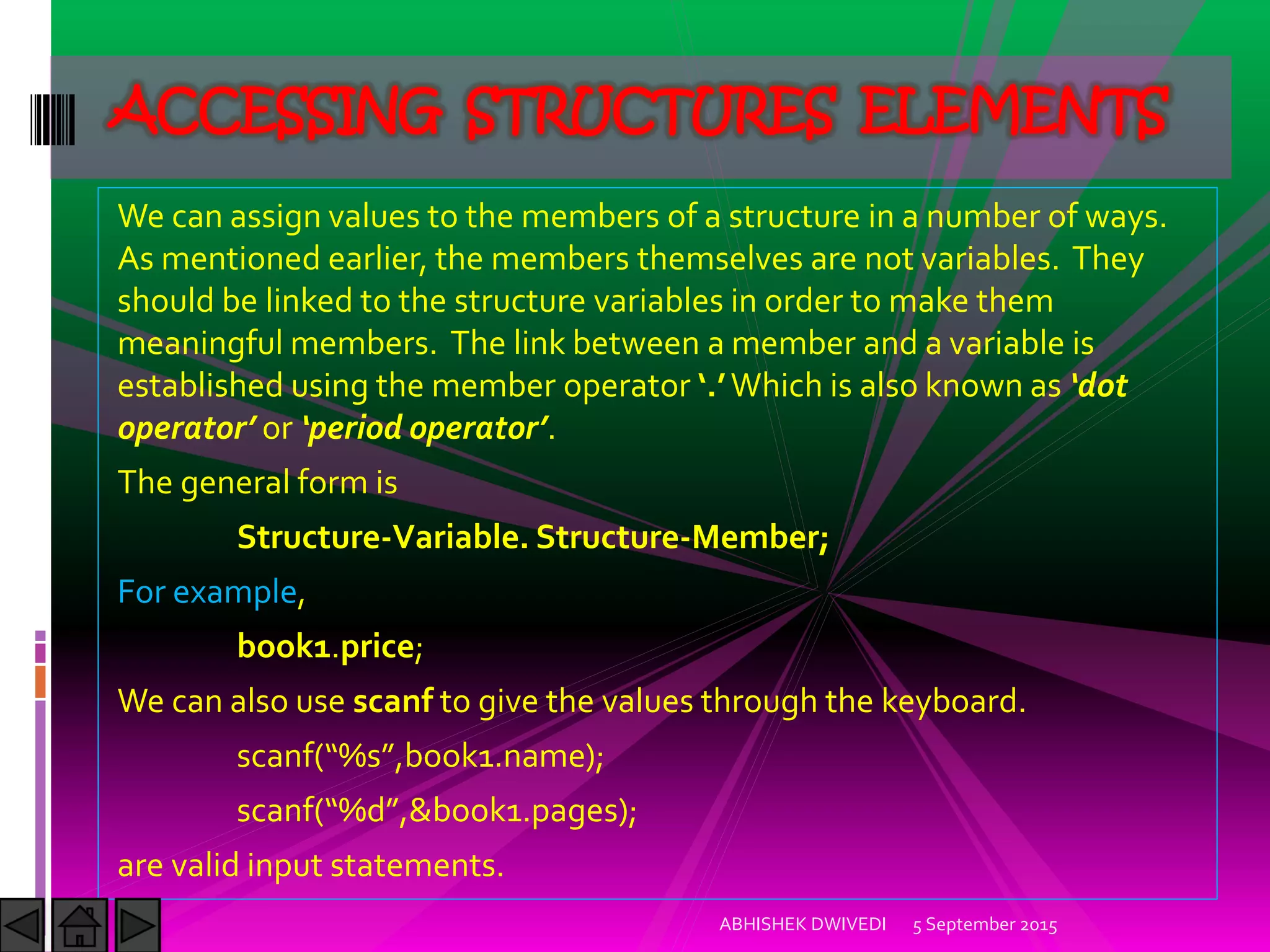 We can assign values to the members of a structure in a number of ways.
As mentioned earlier, the members themselves are not variables. They
should be linked to the structure variables in order to make them
meaningful members. The link between a member and a variable is
established using the member operator . Which is also known as dot
operator or period operator .
The general form is
Structure-Variable. Structure-Member;
For example,
book1.price;
We can also use scanf to give the values through the keyboard.
scanf %s ,book .name ;
scanf %d ,&book .pages ;
are valid input statements.
5 September 2015ABHISHEK DWIVEDI
ACCESSING STRUCTURES ELEMENTS
 
