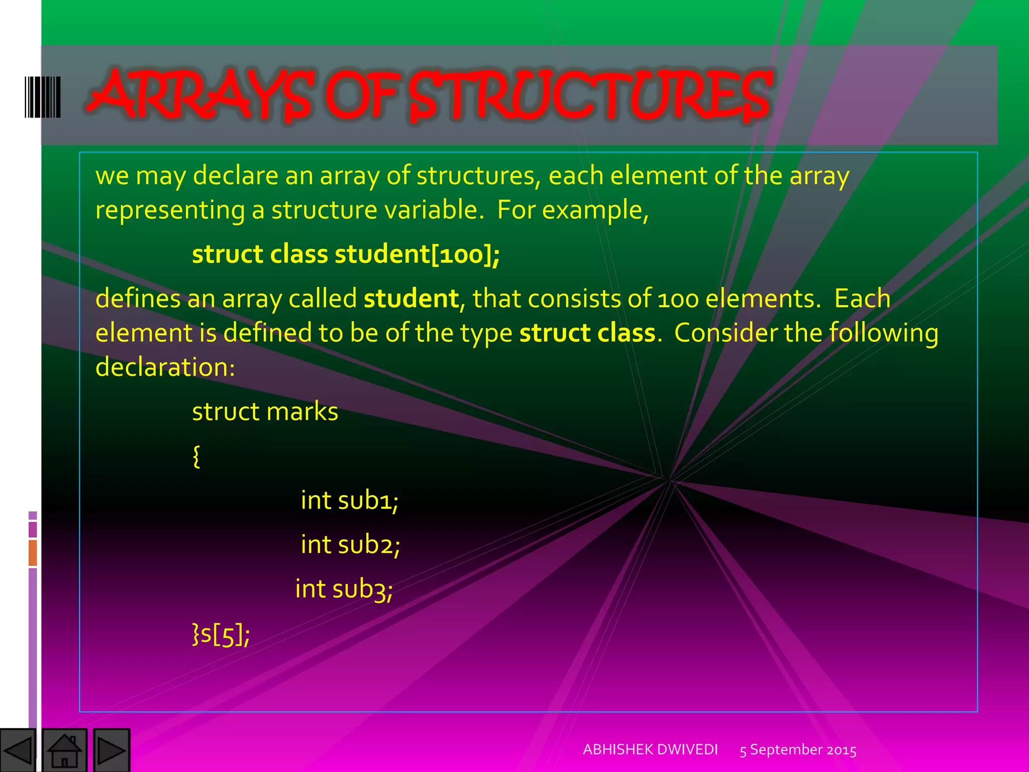 we may declare an array of structures, each element of the array
representing a structure variable. For example,
struct class student[100];
defines an array called student, that consists of 100 elements. Each
element is defined to be of the type struct class. Consider the following
declaration:
struct marks
{
int sub1;
int sub2;
int sub3;
}s[5];
5 September 2015ABHISHEK DWIVEDI
ARRAYS OF STRUCTURES
 