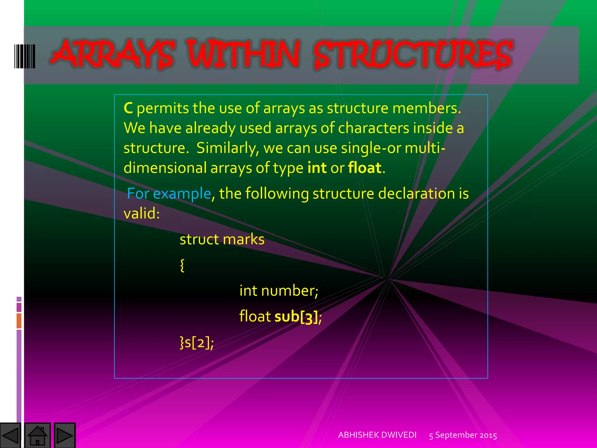 C permits the use of arrays as structure members.
We have already used arrays of characters inside a
structure. Similarly, we can use single-or multi-
dimensional arrays of type int or float.
For example, the following structure declaration is
valid:
struct marks
{
int number;
float sub[3];
}s[2];
5 September 2015ABHISHEK DWIVEDI
ARRAYS WITHIN STRUCTURES
 