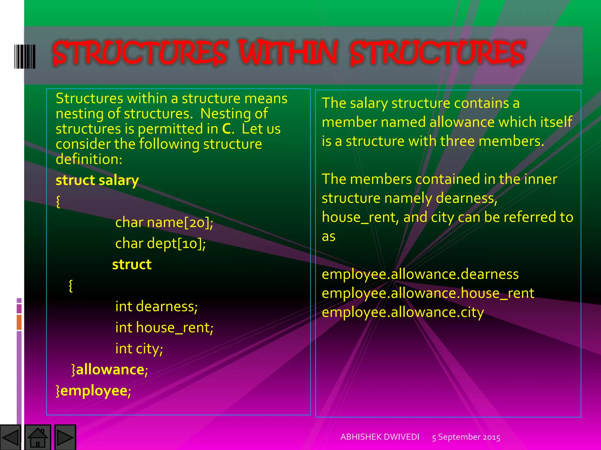 Structures within a structure means
nesting of structures. Nesting of
structures is permitted in C. Let us
consider the following structure
definition:
struct salary
{
char name[20];
char dept[10];
struct
{
int dearness;
int house_rent;
int city;
}allowance;
}employee;
5 September 2015ABHISHEK DWIVEDI
STRUCTURES WITHIN STRUCTURES
The salary structure contains a
member named allowance which itself
is a structure with three members.
The members contained in the inner
structure namely dearness,
house_rent, and city can be referred to
as
employee.allowance.dearness
employee.allowance.house_rent
employee.allowance.city
 