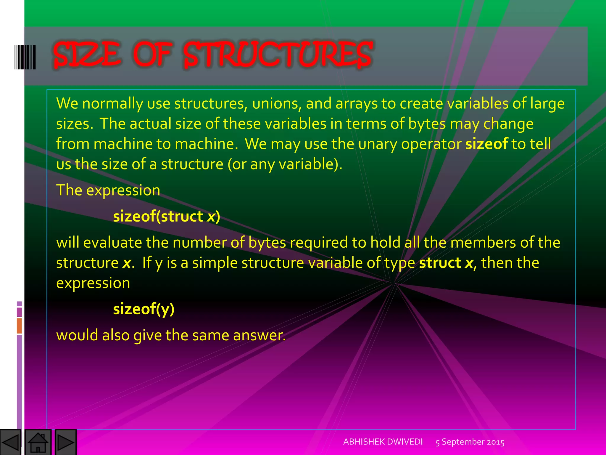 We normally use structures, unions, and arrays to create variables of large
sizes. The actual size of these variables in terms of bytes may change
from machine to machine. We may use the unary operator sizeof to tell
us the size of a structure (or any variable).
The expression
sizeof(struct x)
will evaluate the number of bytes required to hold all the members of the
structure x. If y is a simple structure variable of type struct x, then the
expression
sizeof(y)
would also give the same answer.
5 September 2015ABHISHEK DWIVEDI
SIZE OF STRUCTURES
 