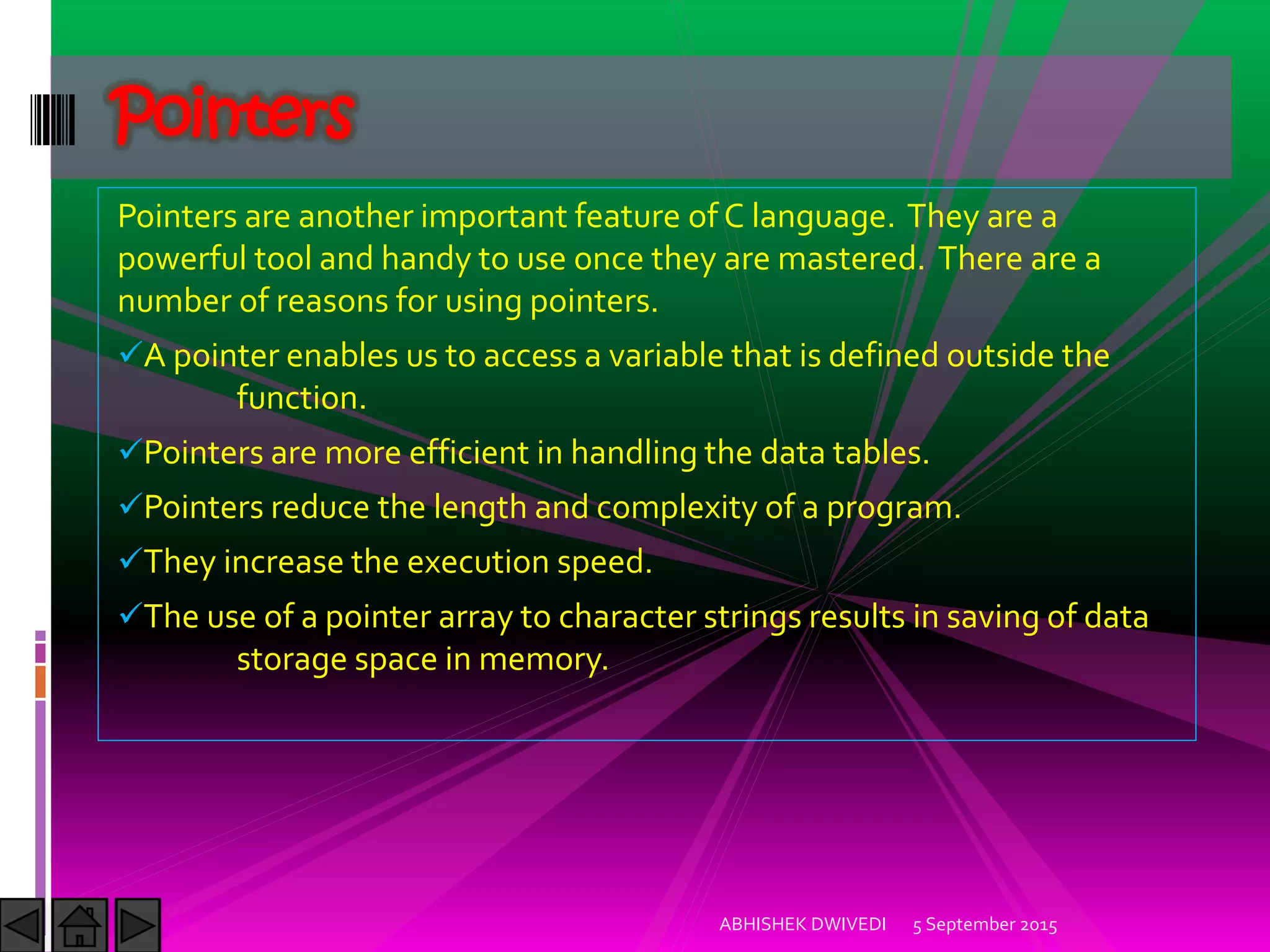 Pointers are another important feature of C language. They are a
powerful tool and handy to use once they are mastered. There are a
number of reasons for using pointers.
A pointer enables us to access a variable that is defined outside the
function.
Pointers are more efficient in handling the data tables.
Pointers reduce the length and complexity of a program.
They increase the execution speed.
The use of a pointer array to character strings results in saving of data
storage space in memory.
5 September 2015ABHISHEK DWIVEDI
Pointers
 