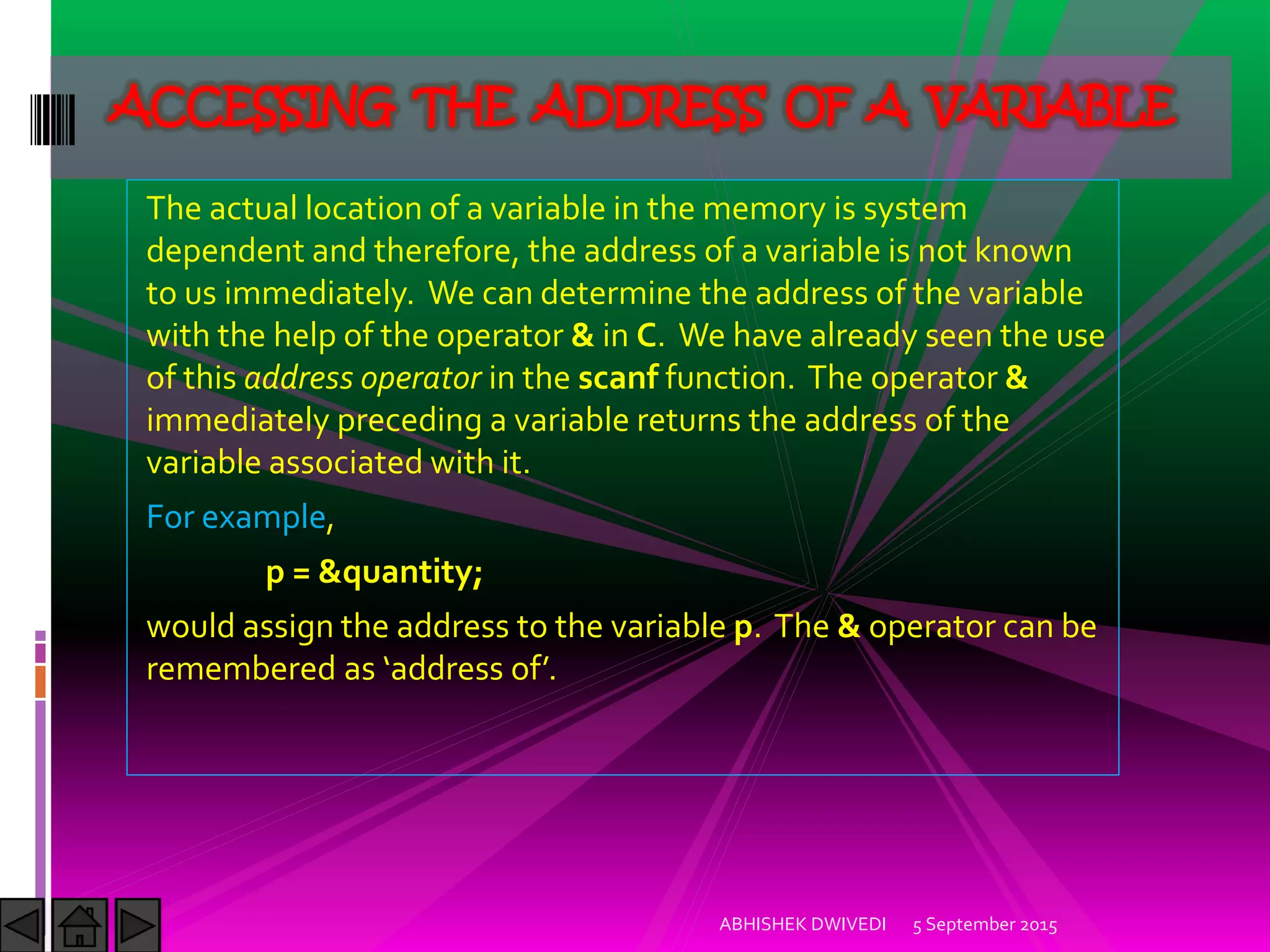 The actual location of a variable in the memory is system
dependent and therefore, the address of a variable is not known
to us immediately. We can determine the address of the variable
with the help of the operator & in C. We have already seen the use
of this address operator in the scanf function. The operator &
immediately preceding a variable returns the address of the
variable associated with it.
For example,
p = &quantity;
would assign the address to the variable p. The & operator can be
remembered as address of .
5 September 2015ABHISHEK DWIVEDI
ACCESSING THE ADDRESS OF A VARIABLE
 