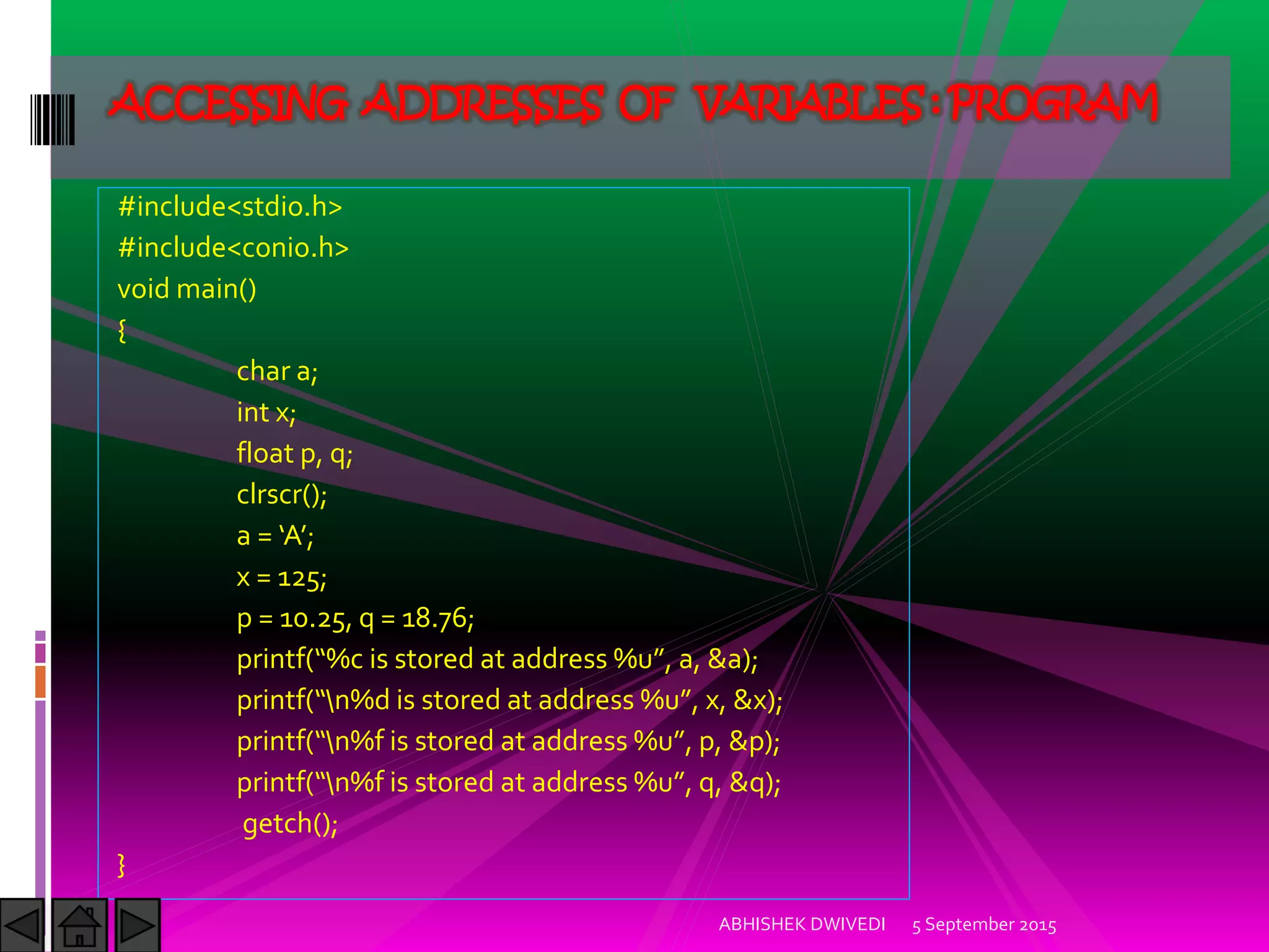 #include<stdio.h>
#include<conio.h>
void main()
{
char a;
int x;
float p, q;
clrscr();
a = A ;
x = 125;
p = 10.25, q = 18.76;
printf %c is stored at address %u , a, &a ;
printf n%d is stored at address %u , x, &x ;
printf n%f is stored at address %u , p, &p ;
printf n%f is stored at address %u , q, &q ;
getch();
}
5 September 2015ABHISHEK DWIVEDI
ACCESSING ADDRESSES OF VARIABLES : PROGRAM
 