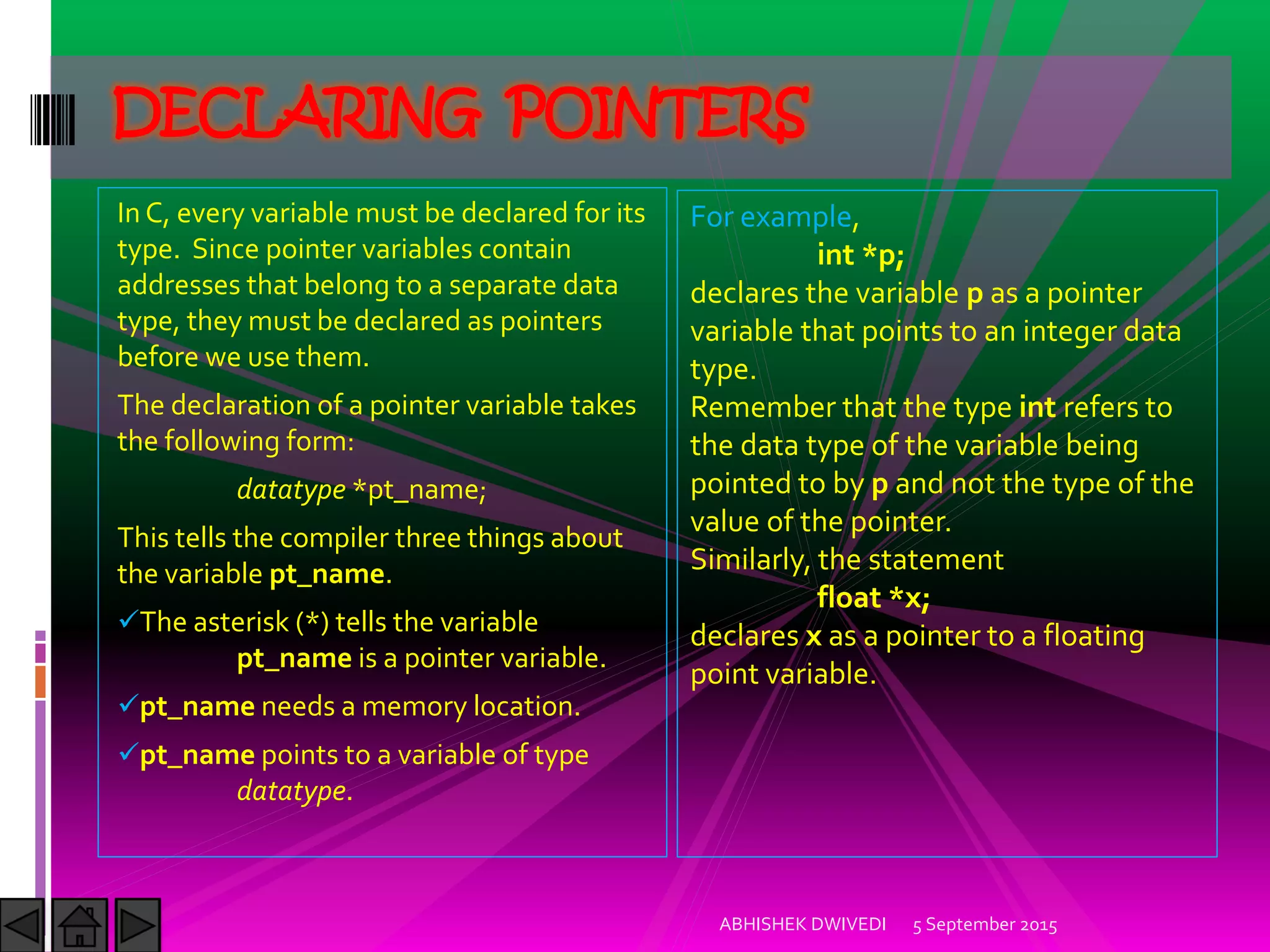 In C, every variable must be declared for its
type. Since pointer variables contain
addresses that belong to a separate data
type, they must be declared as pointers
before we use them.
The declaration of a pointer variable takes
the following form:
datatype *pt_name;
This tells the compiler three things about
the variable pt_name.
The asterisk (*) tells the variable
pt_name is a pointer variable.
pt_name needs a memory location.
pt_name points to a variable of type
datatype.
5 September 2015ABHISHEK DWIVEDI
DECLARING POINTERS
For example,
int *p;
declares the variable p as a pointer
variable that points to an integer data
type.
Remember that the type int refers to
the data type of the variable being
pointed to by p and not the type of the
value of the pointer.
Similarly, the statement
float *x;
declares x as a pointer to a floating
point variable.
 