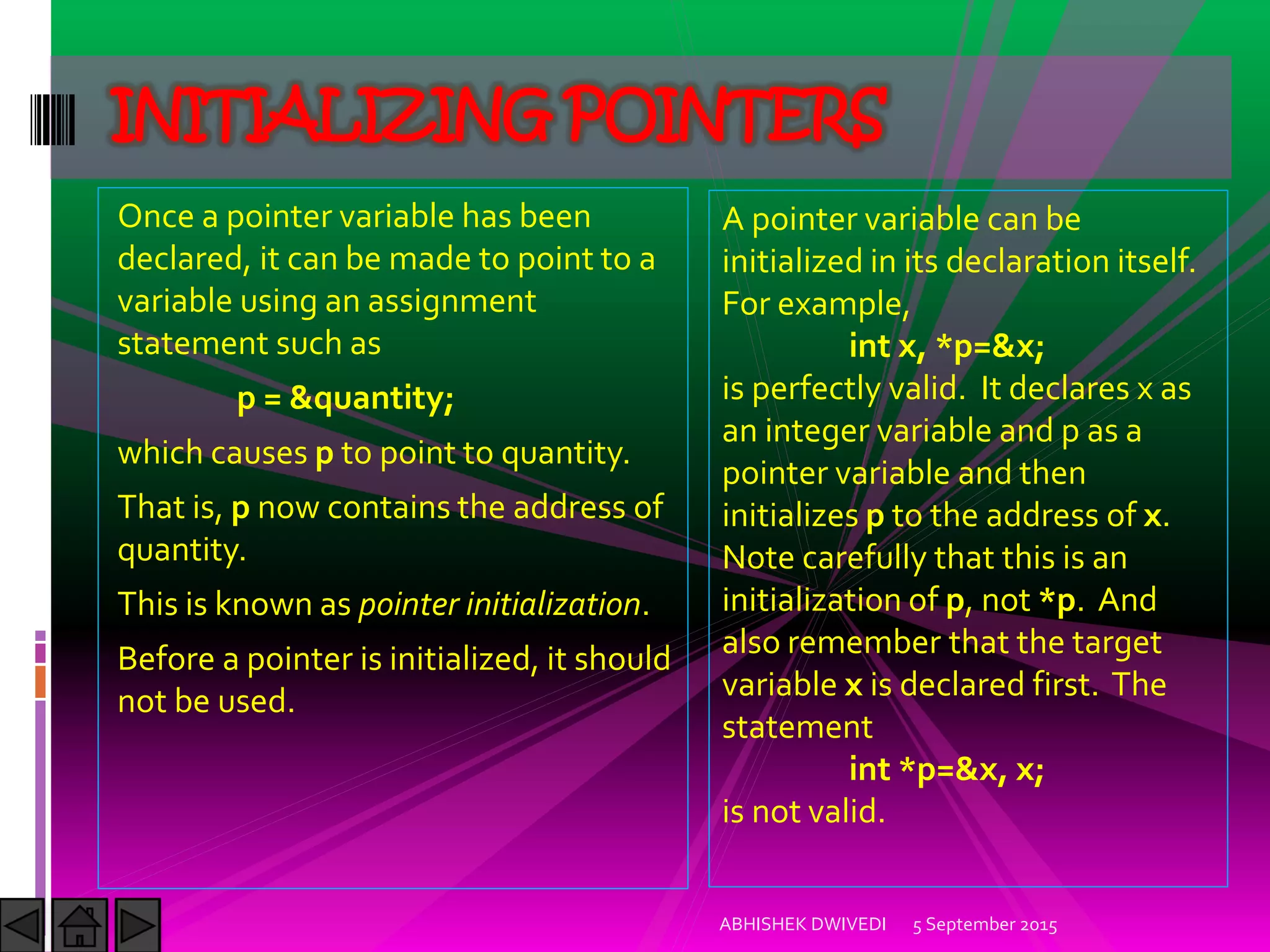 Once a pointer variable has been
declared, it can be made to point to a
variable using an assignment
statement such as
p = &quantity;
which causes p to point to quantity.
That is, p now contains the address of
quantity.
This is known as pointer initialization.
Before a pointer is initialized, it should
not be used.
5 September 2015ABHISHEK DWIVEDI
INITIALIZING POINTERS
A pointer variable can be
initialized in its declaration itself.
For example,
int x, *p=&x;
is perfectly valid. It declares x as
an integer variable and p as a
pointer variable and then
initializes p to the address of x.
Note carefully that this is an
initialization of p, not *p. And
also remember that the target
variable x is declared first. The
statement
int *p=&x, x;
is not valid.
 