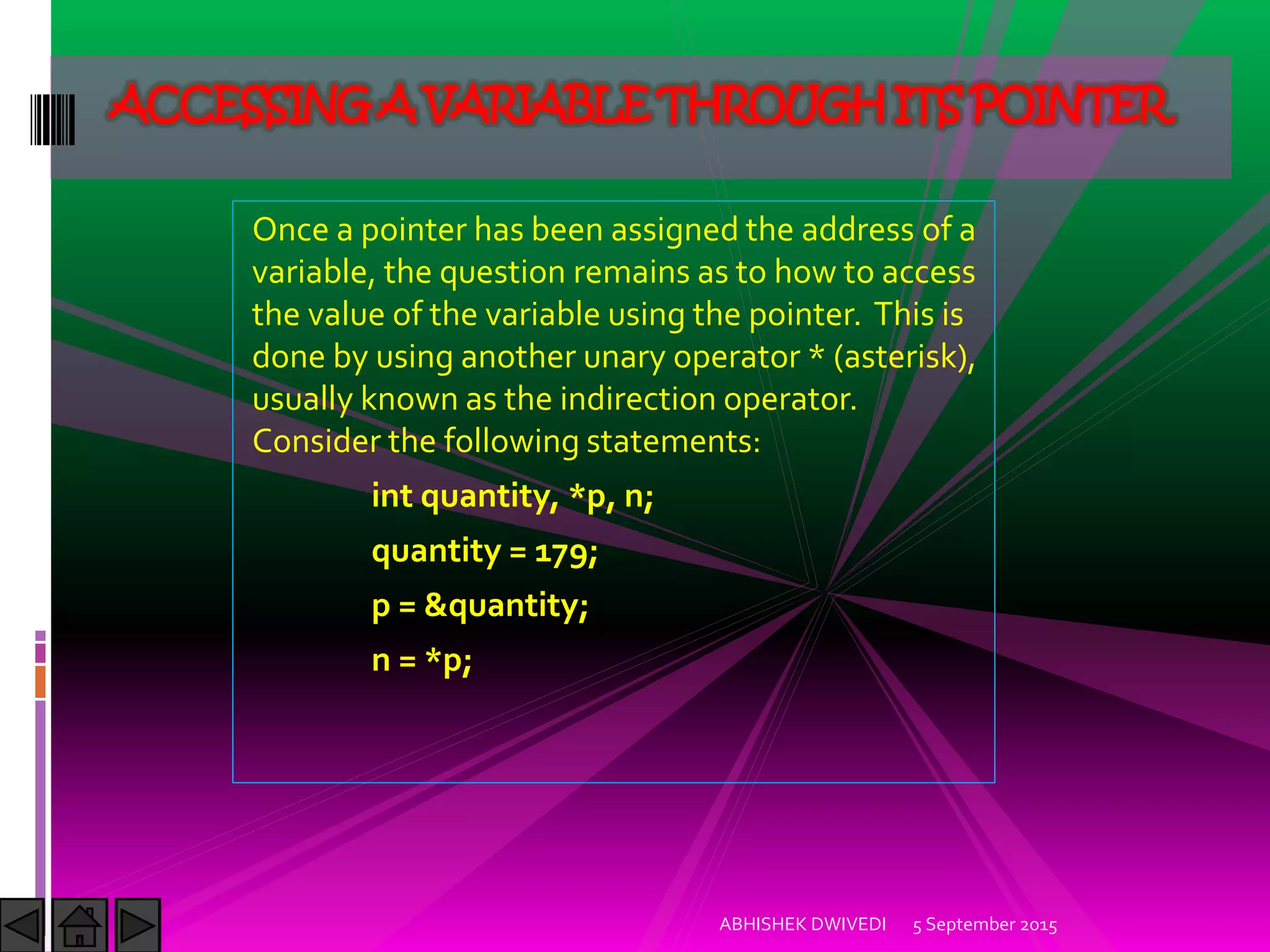 Once a pointer has been assigned the address of a
variable, the question remains as to how to access
the value of the variable using the pointer. This is
done by using another unary operator * (asterisk),
usually known as the indirection operator.
Consider the following statements:
int quantity, *p, n;
quantity = 179;
p = &quantity;
n = *p;
5 September 2015ABHISHEK DWIVEDI
ACCESSING A VARIABLE THROUGH ITS POINTER
 