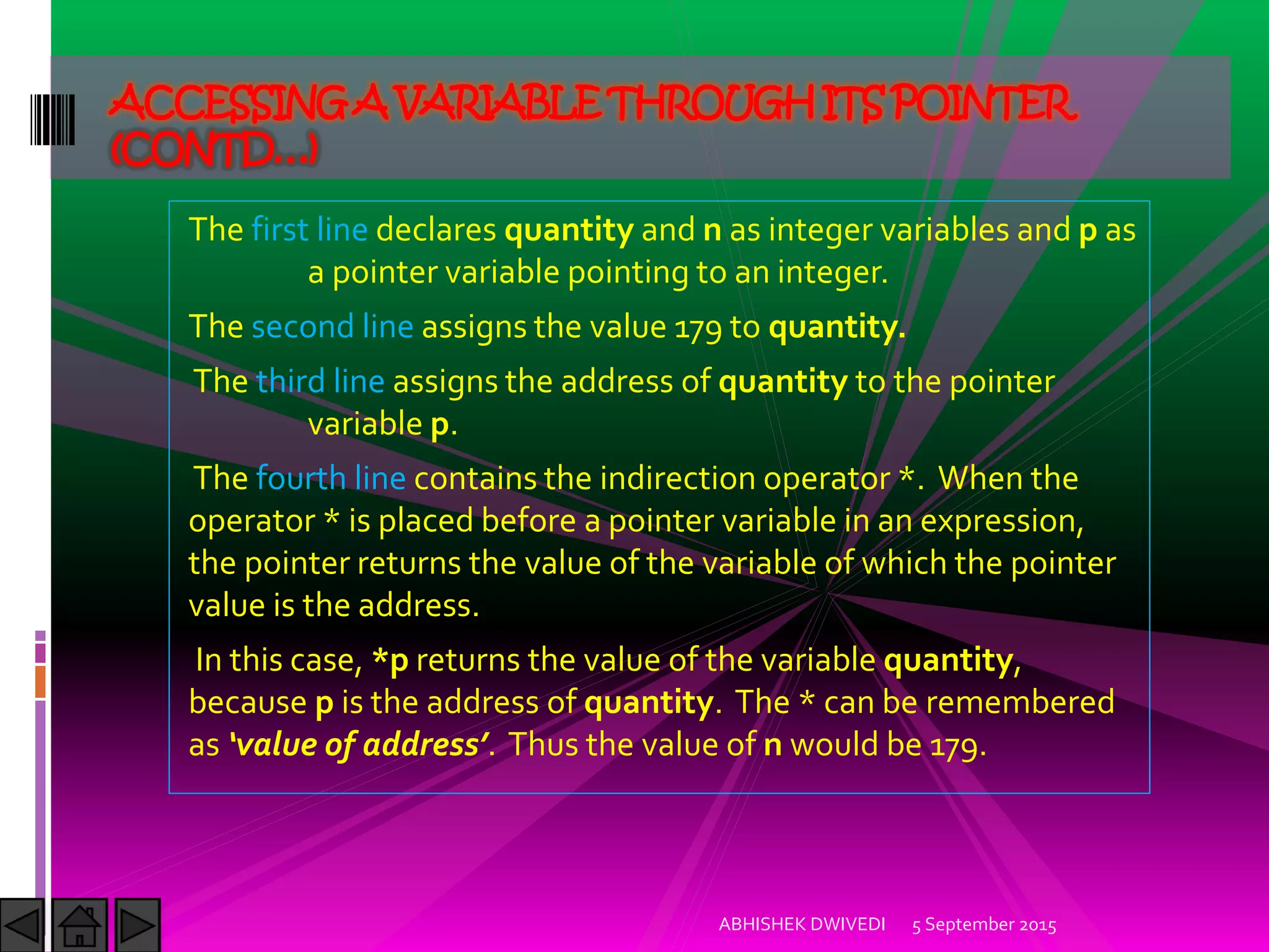 The first line declares quantity and n as integer variables and p as
a pointer variable pointing to an integer.
The second line assigns the value 179 to quantity.
The third line assigns the address of quantity to the pointer
variable p.
The fourth line contains the indirection operator *. When the
operator * is placed before a pointer variable in an expression,
the pointer returns the value of the variable of which the pointer
value is the address.
In this case, *p returns the value of the variable quantity,
because p is the address of quantity. The * can be remembered
as value of address . Thus the value of n would be 179.
5 September 2015ABHISHEK DWIVEDI
ACCESSINGA VARIABLETHROUGHITS POINTER
(CONTD…)
 