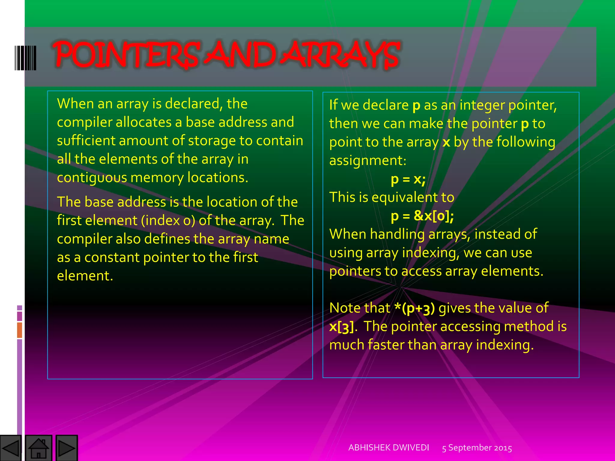 When an array is declared, the
compiler allocates a base address and
sufficient amount of storage to contain
all the elements of the array in
contiguous memory locations.
The base address is the location of the
first element (index 0) of the array. The
compiler also defines the array name
as a constant pointer to the first
element.
5 September 2015ABHISHEK DWIVEDI
POINTERS AND ARRAYS
If we declare p as an integer pointer,
then we can make the pointer p to
point to the array x by the following
assignment:
p = x;
This is equivalent to
p = &x[0];
When handling arrays, instead of
using array indexing, we can use
pointers to access array elements.
Note that *(p+3) gives the value of
x[3]. The pointer accessing method is
much faster than array indexing.
 
