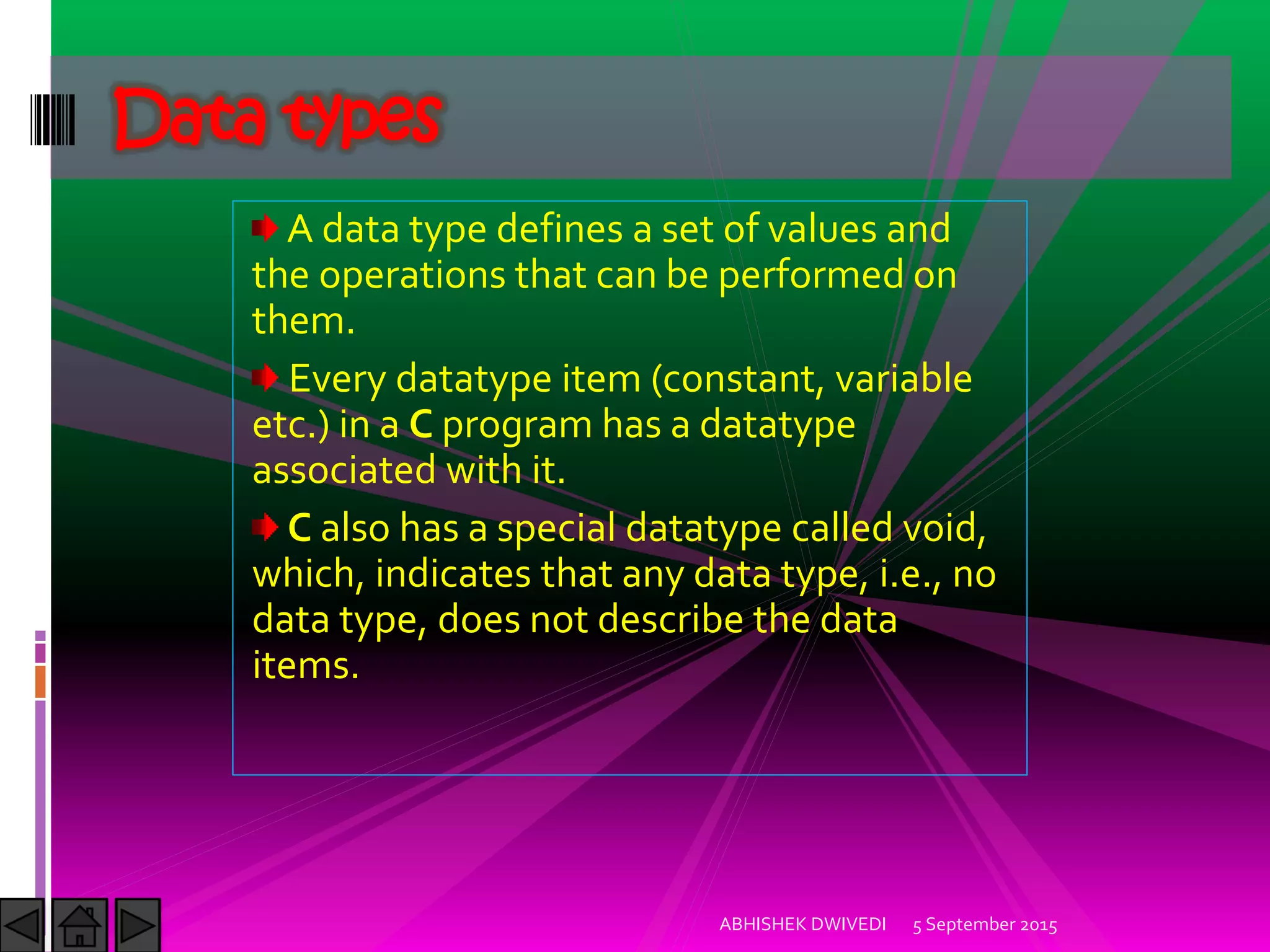 A data type defines a set of values and
the operations that can be performed on
them.
Every datatype item (constant, variable
etc.) in a C program has a datatype
associated with it.
C also has a special datatype called void,
which, indicates that any data type, i.e., no
data type, does not describe the data
items.
Data types
5 September 2015ABHISHEK DWIVEDI
 