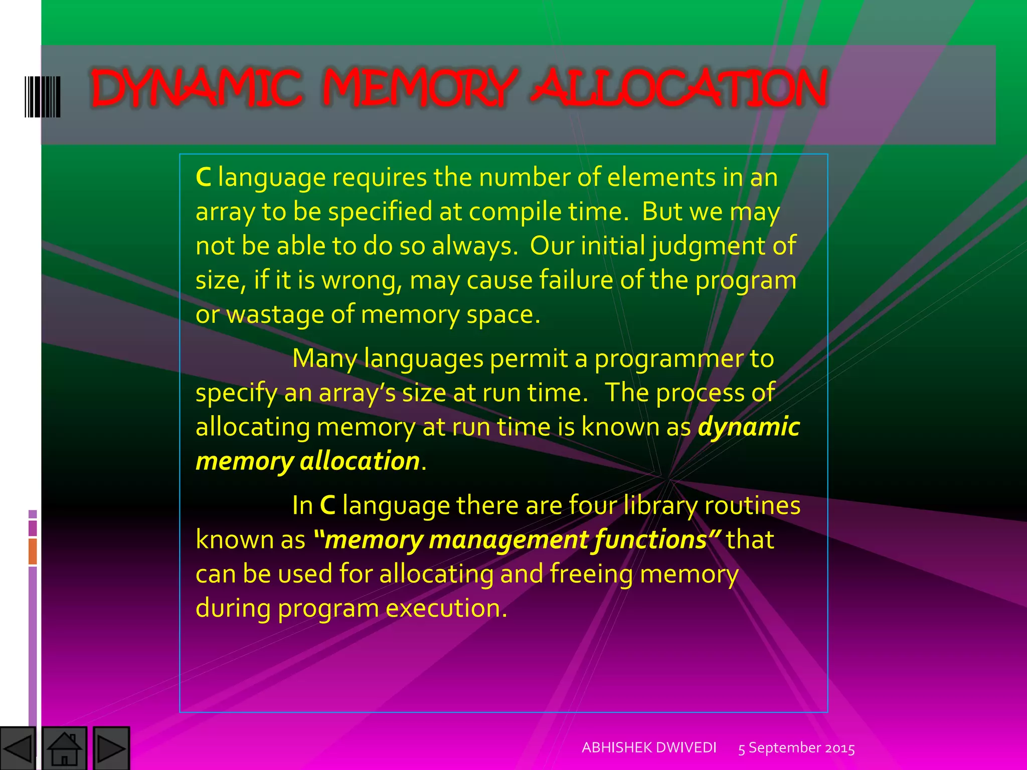 C language requires the number of elements in an
array to be specified at compile time. But we may
not be able to do so always. Our initial judgment of
size, if it is wrong, may cause failure of the program
or wastage of memory space.
Many languages permit a programmer to
specify an array s size at run time. The process of
allocating memory at run time is known as dynamic
memory allocation.
In C language there are four library routines
known as memory management functions that
can be used for allocating and freeing memory
during program execution.
5 September 2015ABHISHEK DWIVEDI
DYNAMIC MEMORY ALLOCATION
 