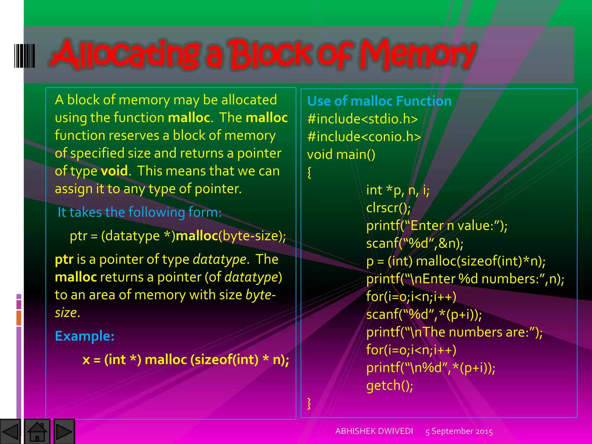 A block of memory may be allocated
using the function malloc. The malloc
function reserves a block of memory
of specified size and returns a pointer
of type void. This means that we can
assign it to any type of pointer.
It takes the following form:
ptr = (datatype *)malloc(byte-size);
ptr is a pointer of type datatype. The
malloc returns a pointer (of datatype)
to an area of memory with size byte-
size.
Example:
x = (int *) malloc (sizeof(int) * n);
5 September 2015ABHISHEK DWIVEDI
Allocating a Block of Memory
Use of malloc Function
#include<stdio.h>
#include<conio.h>
void main()
{
int *p, n, i;
clrscr();
printf Enter n value: ;
scanf %d ,&n);
p = (int) malloc(sizeof(int)*n);
printf nEnter %d numbers: ,n ;
for(i=0;i<n;i++)
scanf %d ,* p+i));
printf nThe numbers are: ;
for(i=0;i<n;i++)
printf n%d ,* p+i));
getch();
}
 
