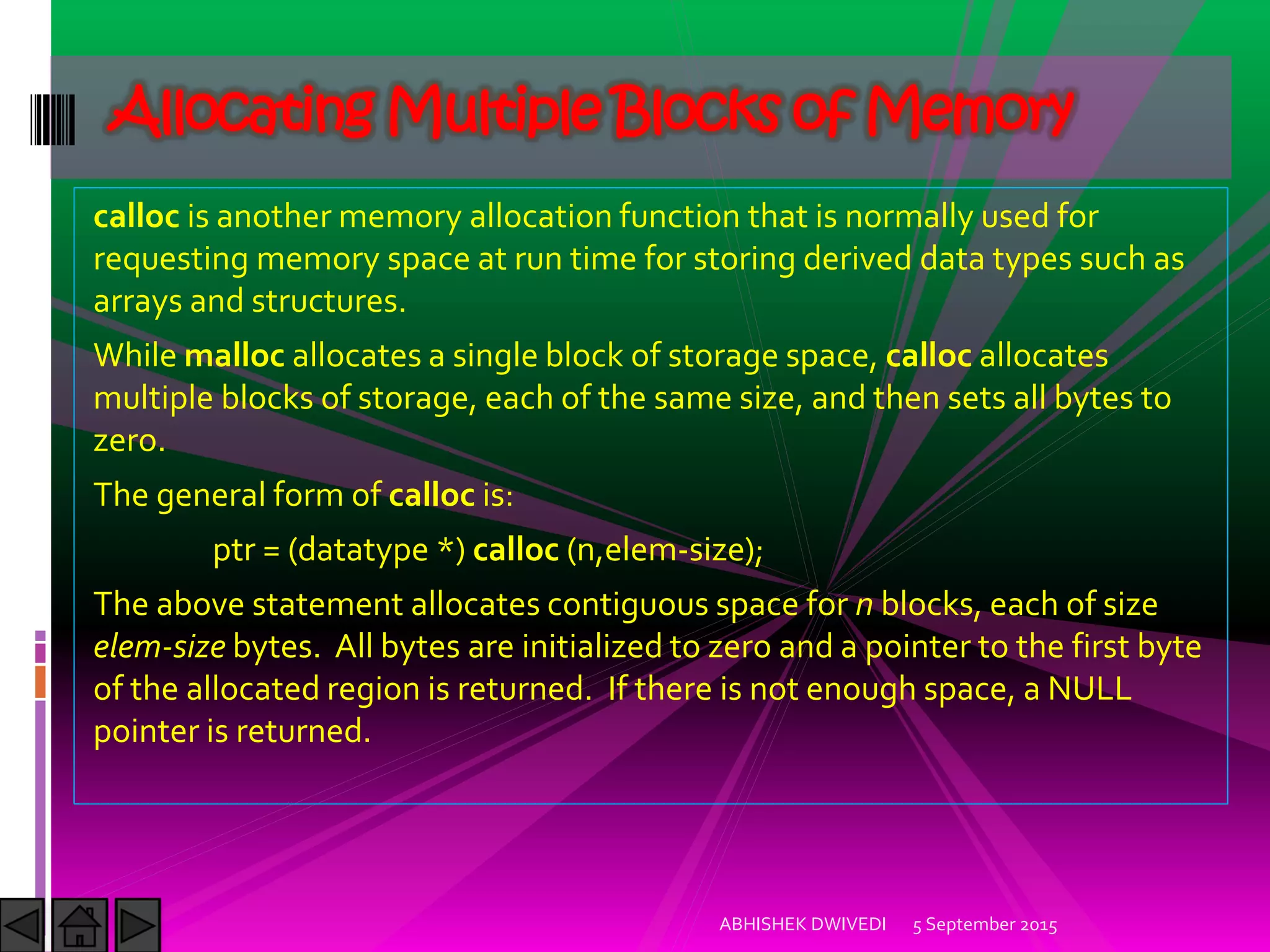 calloc is another memory allocation function that is normally used for
requesting memory space at run time for storing derived data types such as
arrays and structures.
While malloc allocates a single block of storage space, calloc allocates
multiple blocks of storage, each of the same size, and then sets all bytes to
zero.
The general form of calloc is:
ptr = (datatype *) calloc (n,elem-size);
The above statement allocates contiguous space for n blocks, each of size
elem-size bytes. All bytes are initialized to zero and a pointer to the first byte
of the allocated region is returned. If there is not enough space, a NULL
pointer is returned.
5 September 2015ABHISHEK DWIVEDI
Allocating Multiple Blocks of Memory
 