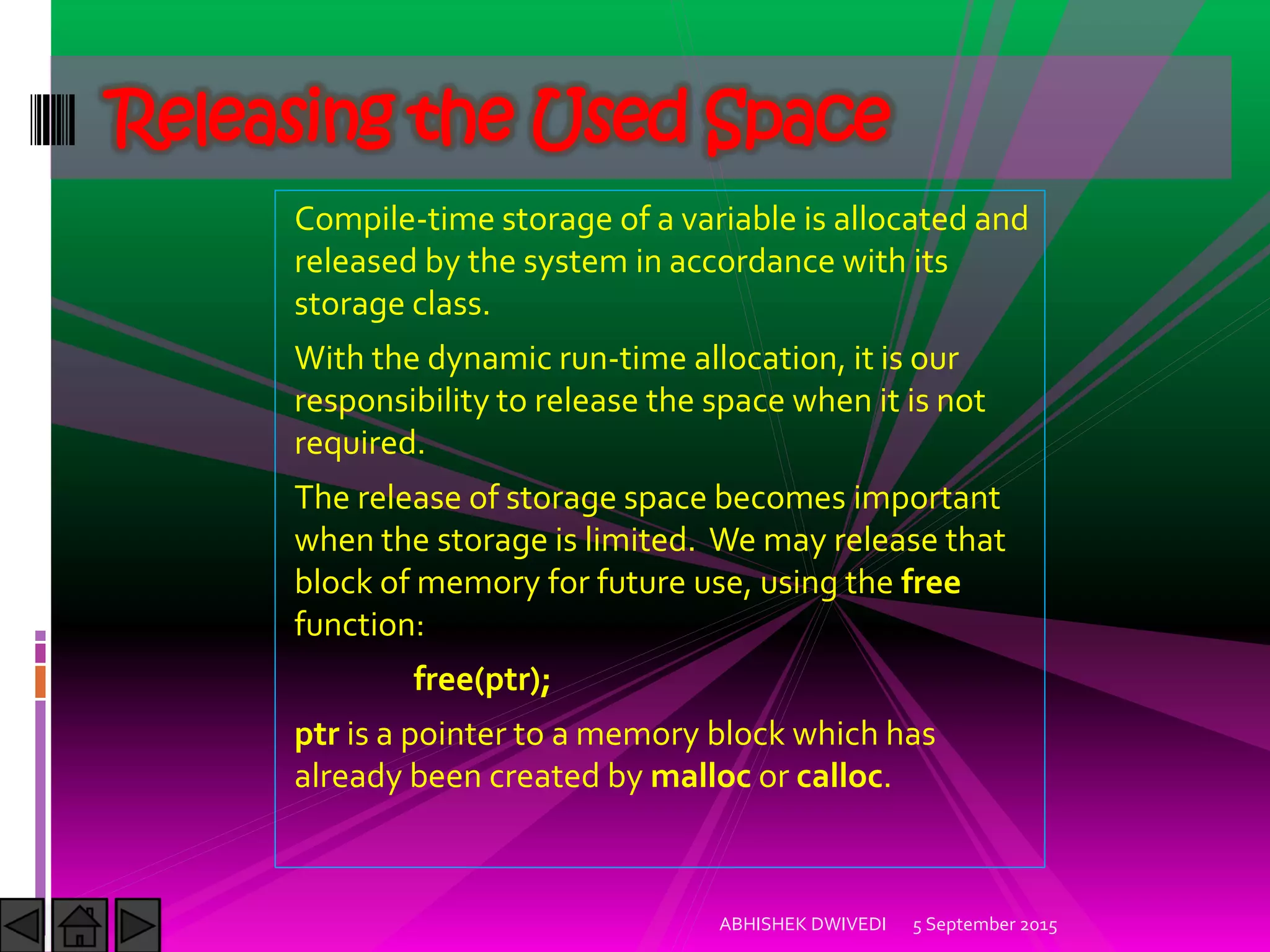 Compile-time storage of a variable is allocated and
released by the system in accordance with its
storage class.
With the dynamic run-time allocation, it is our
responsibility to release the space when it is not
required.
The release of storage space becomes important
when the storage is limited. We may release that
block of memory for future use, using the free
function:
free(ptr);
ptr is a pointer to a memory block which has
already been created by malloc or calloc.
5 September 2015ABHISHEK DWIVEDI
Releasing the Used Space
 