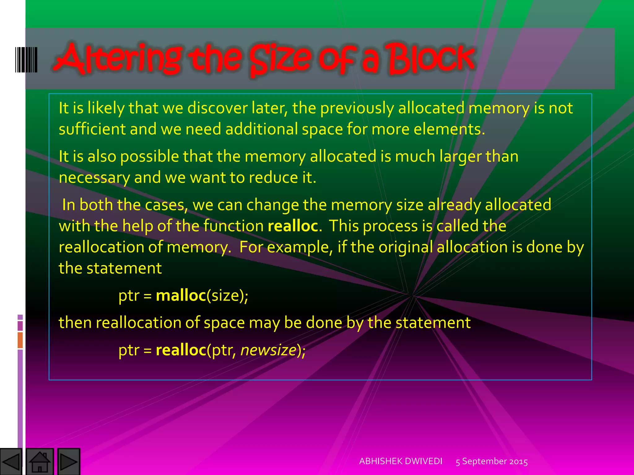 It is likely that we discover later, the previously allocated memory is not
sufficient and we need additional space for more elements.
It is also possible that the memory allocated is much larger than
necessary and we want to reduce it.
In both the cases, we can change the memory size already allocated
with the help of the function realloc. This process is called the
reallocation of memory. For example, if the original allocation is done by
the statement
ptr = malloc(size);
then reallocation of space may be done by the statement
ptr = realloc(ptr, newsize);
5 September 2015ABHISHEK DWIVEDI
Altering the Size of a Block
 