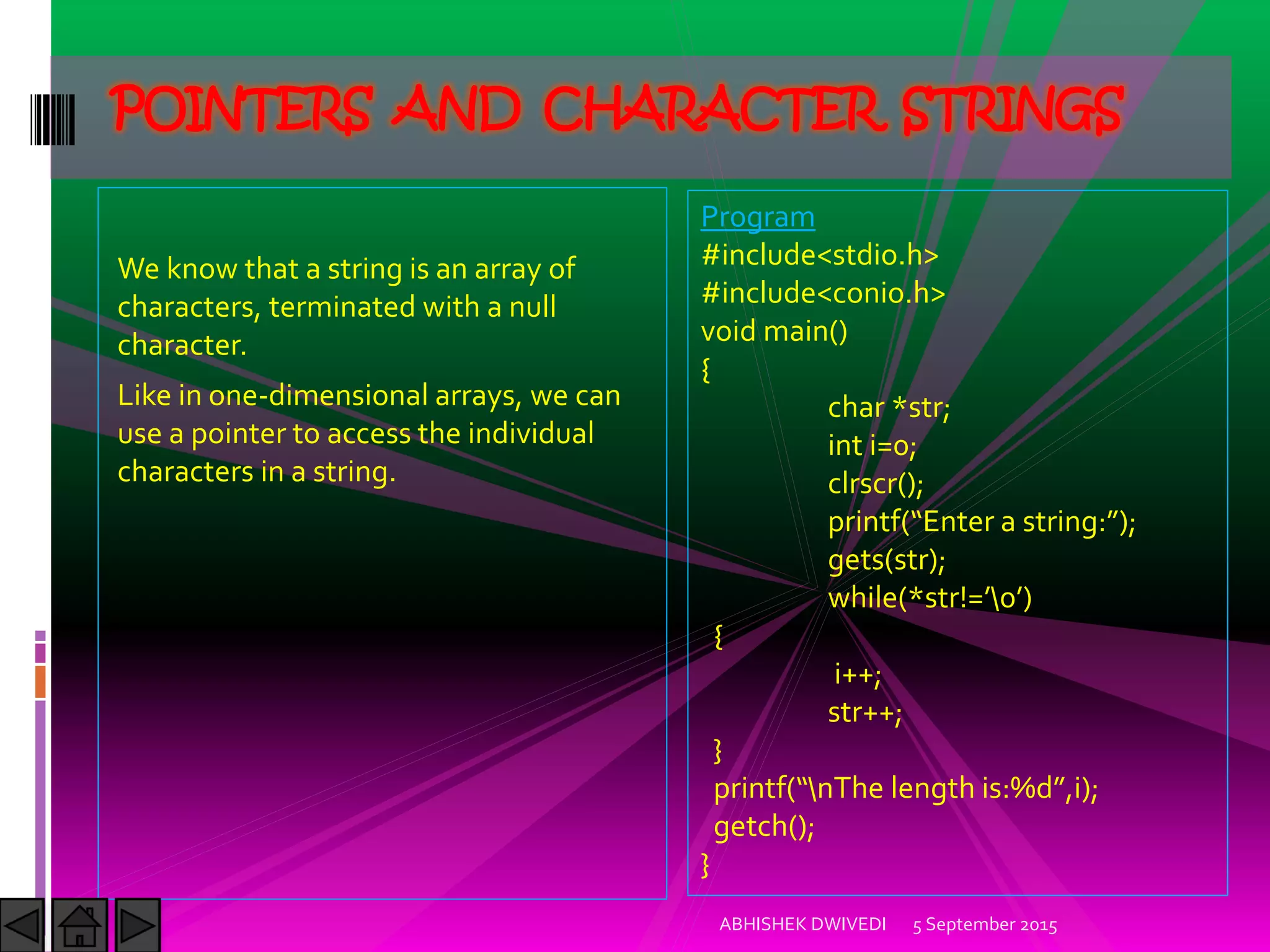 We know that a string is an array of
characters, terminated with a null
character.
Like in one-dimensional arrays, we can
use a pointer to access the individual
characters in a string.
5 September 2015ABHISHEK DWIVEDI
POINTERS AND CHARACTER STRINGS
Program
#include<stdio.h>
#include<conio.h>
void main()
{
char *str;
int i=0;
clrscr();
printf Enter a string: ;
gets(str);
while(*str!= 
{
i++;
str++;
}
printf nThe length is:%d ,i);
getch();
}
 