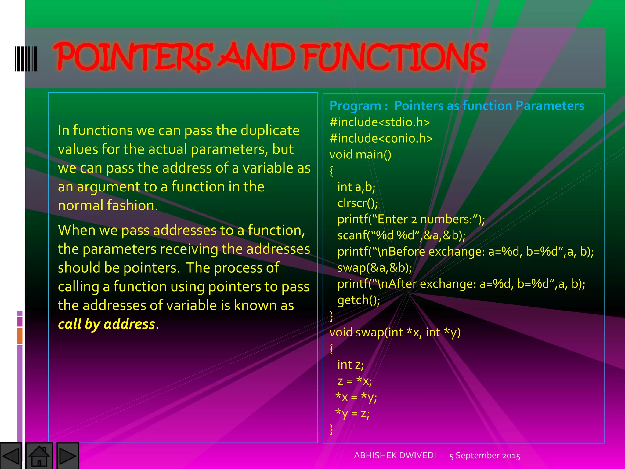 In functions we can pass the duplicate
values for the actual parameters, but
we can pass the address of a variable as
an argument to a function in the
normal fashion.
When we pass addresses to a function,
the parameters receiving the addresses
should be pointers. The process of
calling a function using pointers to pass
the addresses of variable is known as
call by address.
5 September 2015ABHISHEK DWIVEDI
POINTERS AND FUNCTIONS
Program : Pointers as function Parameters
#include<stdio.h>
#include<conio.h>
void main()
{
int a,b;
clrscr();
printf Enter numbers: ;
scanf %d %d ,&a,&b);
printf nBefore exchange: a=%d, b=%d ,a, b);
swap(&a,&b);
printf nAfter exchange: a=%d, b=%d ,a, b);
getch();
}
void swap(int *x, int *y)
{
int z;
z = *x;
*x = *y;
*y = z;
}
 