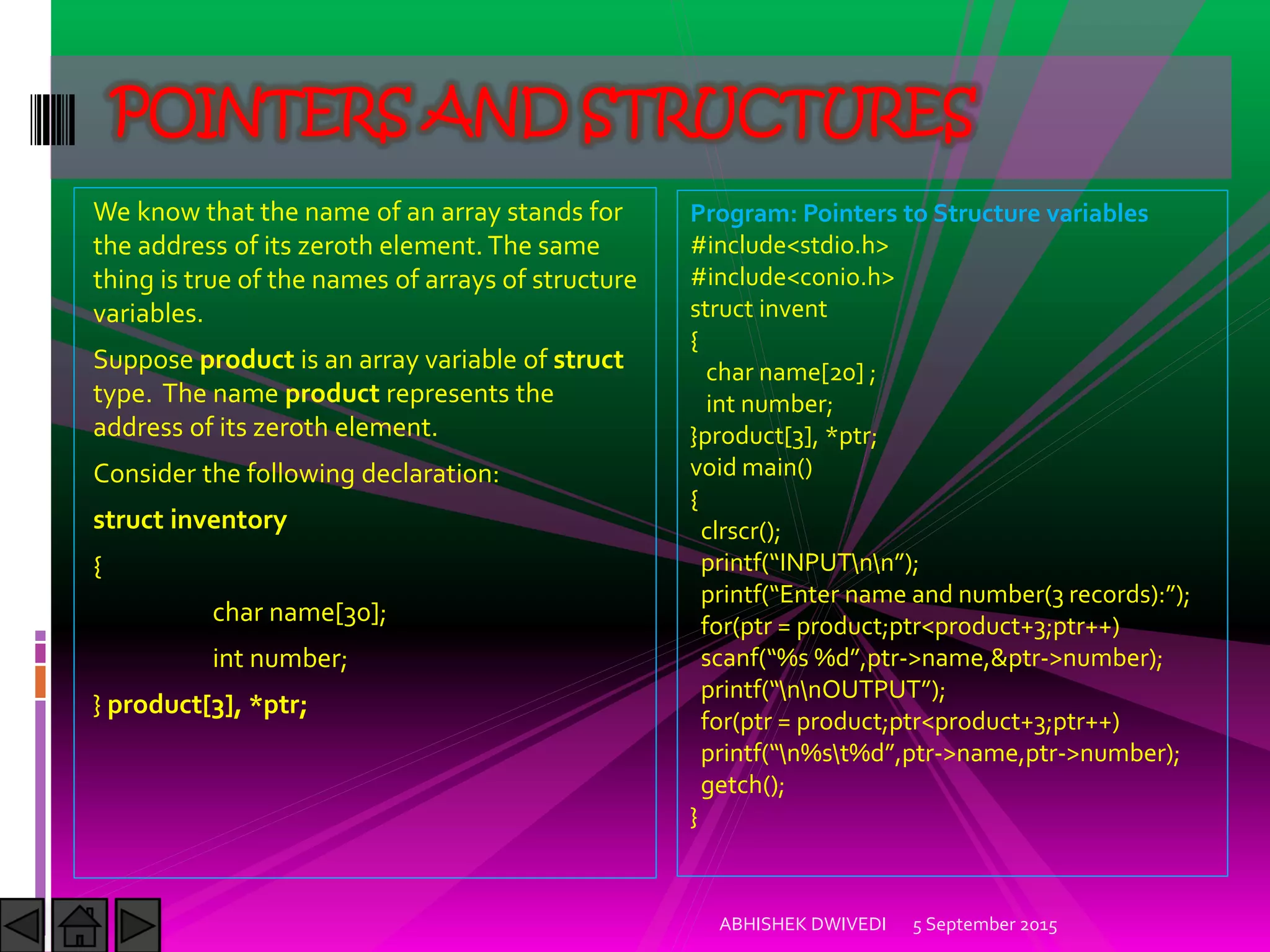 We know that the name of an array stands for
the address of its zeroth element. The same
thing is true of the names of arrays of structure
variables.
Suppose product is an array variable of struct
type. The name product represents the
address of its zeroth element.
Consider the following declaration:
struct inventory
{
char name[30];
int number;
} product[3], *ptr;
5 September 2015ABHISHEK DWIVEDI
POINTERS AND STRUCTURES
Program: Pointers to Structure variables
#include<stdio.h>
#include<conio.h>
struct invent
{
char name[20] ;
int number;
}product[3], *ptr;
void main()
{
clrscr();
printf )NPUTnn ;
printf Enter name and number records : ;
for(ptr = product;ptr<product+3;ptr++)
scanf %s %d ,ptr->name,&ptr->number);
printf nnOUTPUT ;
for(ptr = product;ptr<product+3;ptr++)
printf n%st%d ,ptr->name,ptr->number);
getch();
}
 