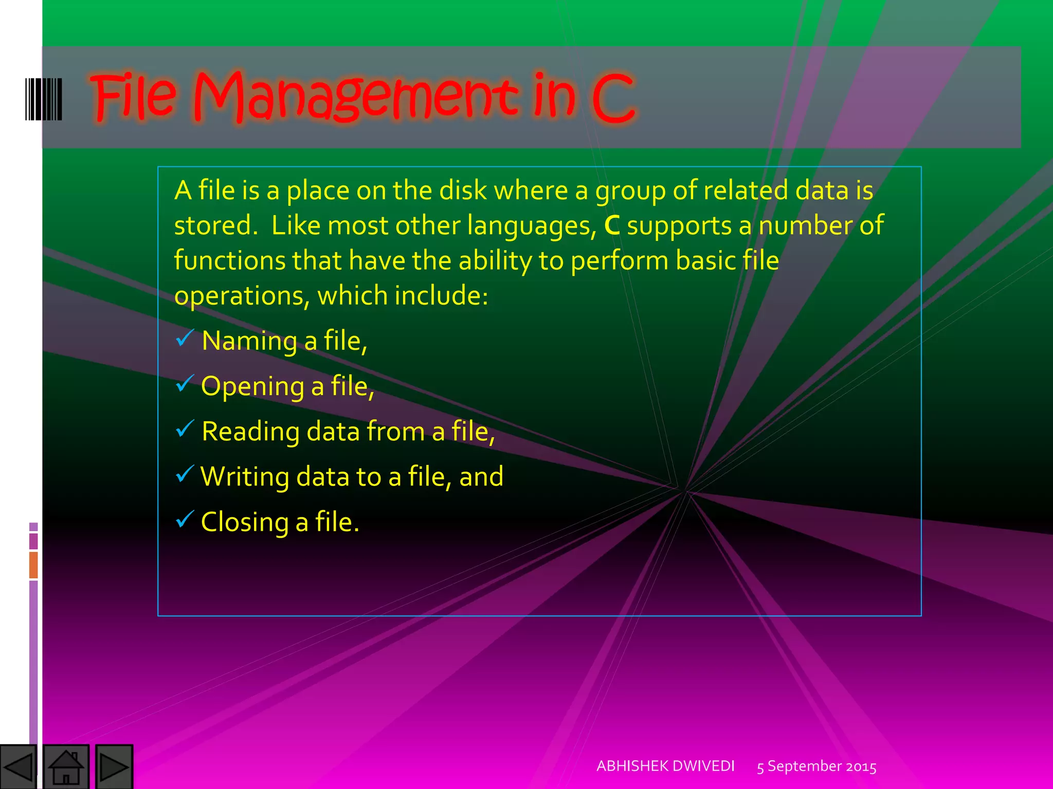 A file is a place on the disk where a group of related data is
stored. Like most other languages, C supports a number of
functions that have the ability to perform basic file
operations, which include:
Naming a file,
Opening a file,
Reading data from a file,
Writing data to a file, and
Closing a file.
5 September 2015ABHISHEK DWIVEDI
File Management in C
 
