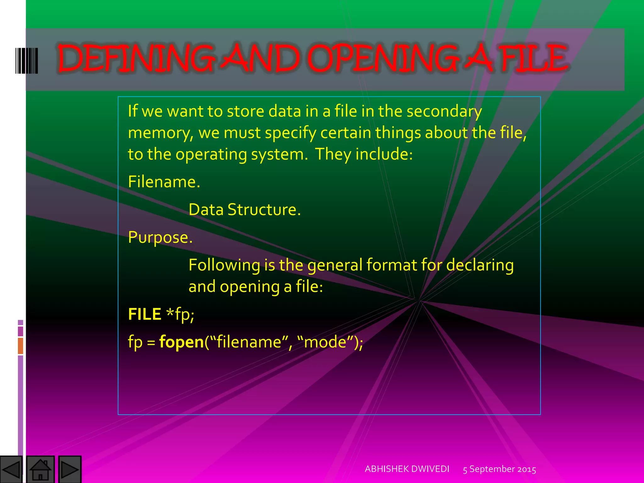If we want to store data in a file in the secondary
memory, we must specify certain things about the file,
to the operating system. They include:
Filename.
Data Structure.
Purpose.
Following is the general format for declaring
and opening a file:
FILE *fp;
fp = fopen filename , mode ;
5 September 2015ABHISHEK DWIVEDI
DEFINING AND OPENING A FILE
 