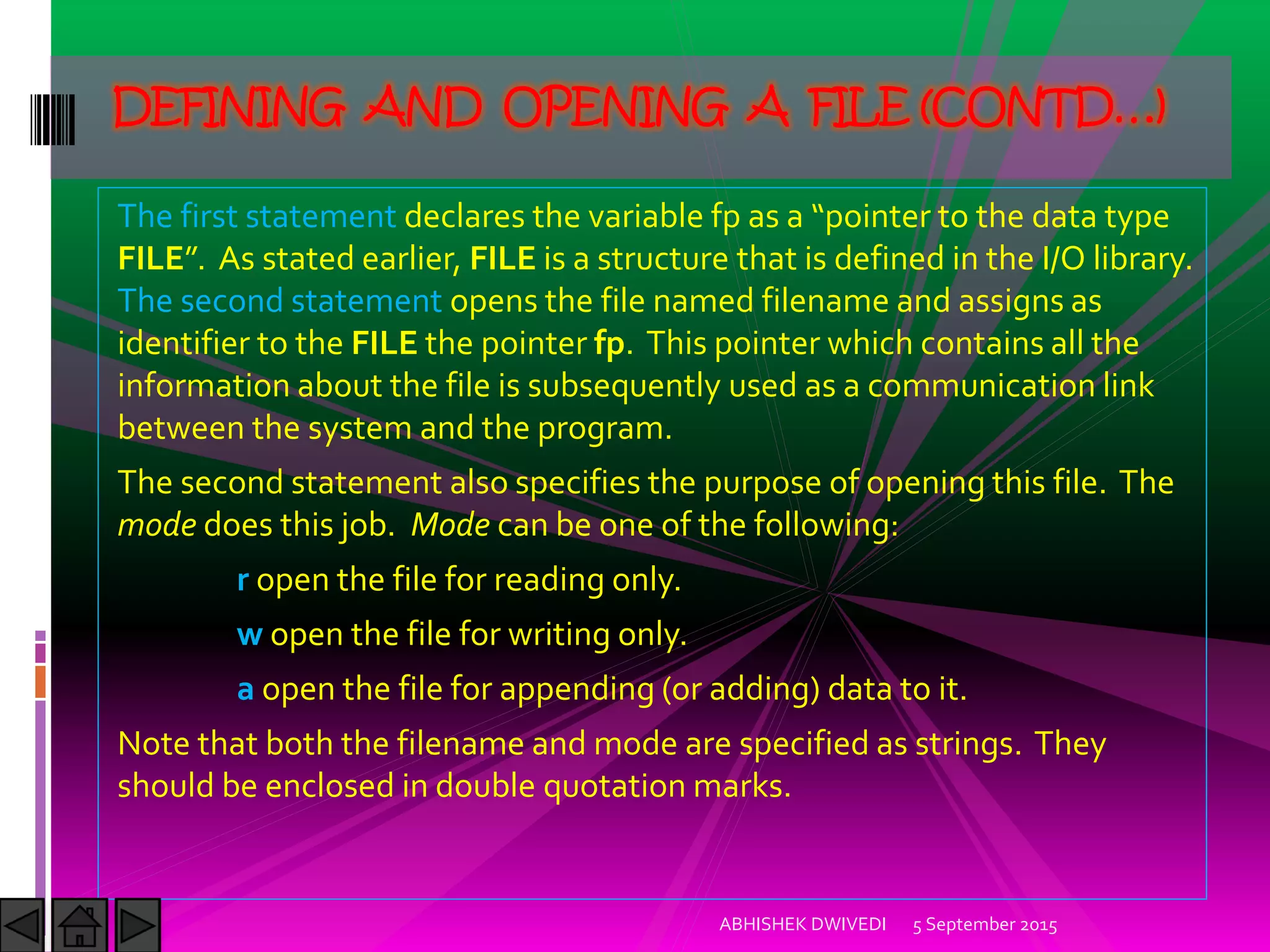 The first statement declares the variable fp as a pointer to the data type
FILE . As stated earlier, FILE is a structure that is defined in the I/O library.
The second statement opens the file named filename and assigns as
identifier to the FILE the pointer fp. This pointer which contains all the
information about the file is subsequently used as a communication link
between the system and the program.
The second statement also specifies the purpose of opening this file. The
mode does this job. Mode can be one of the following:
r open the file for reading only.
w open the file for writing only.
a open the file for appending (or adding) data to it.
Note that both the filename and mode are specified as strings. They
should be enclosed in double quotation marks.
5 September 2015ABHISHEK DWIVEDI
DEFINING AND OPENING A FILE (CONTD…)
 