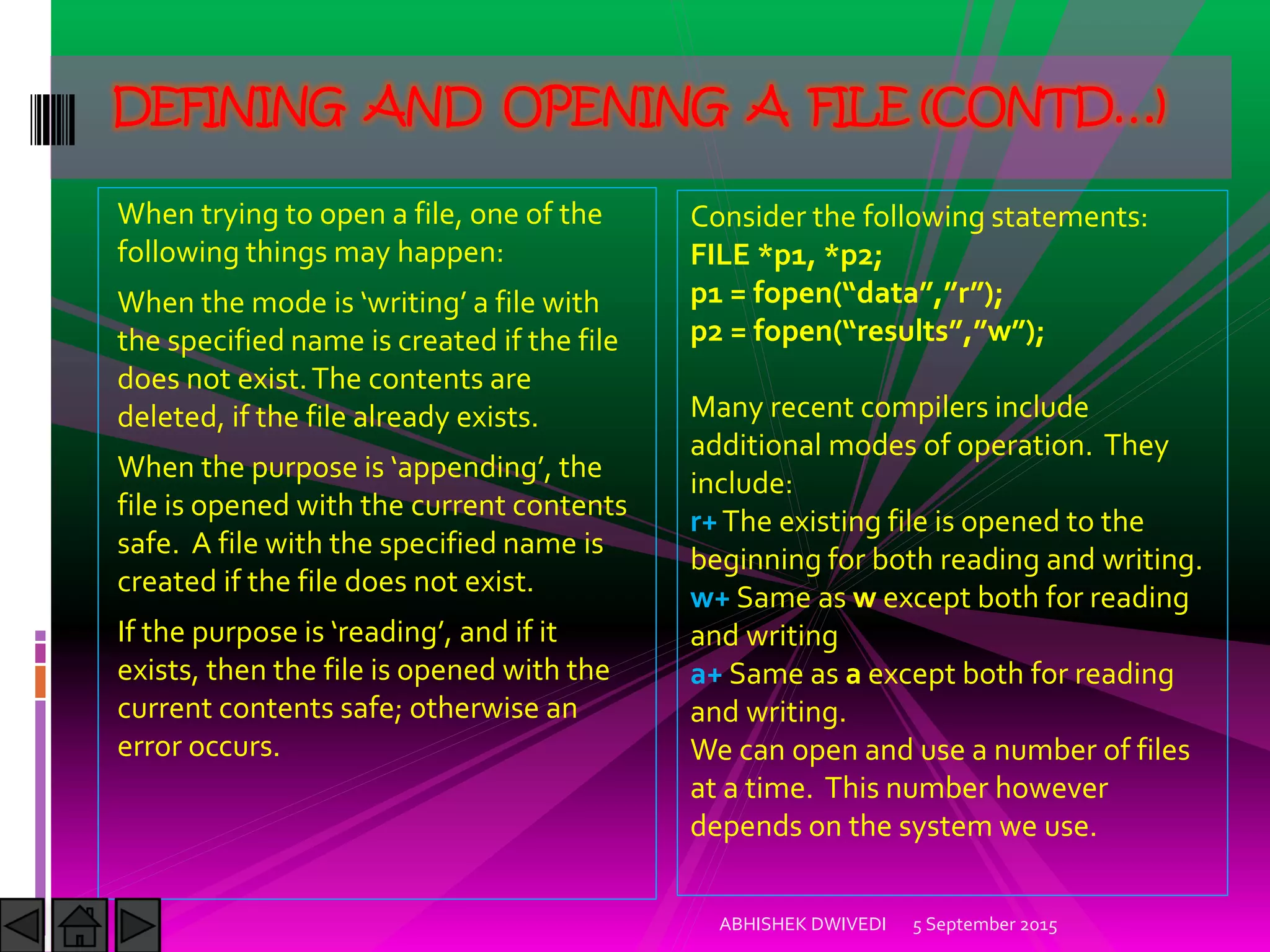 When trying to open a file, one of the
following things may happen:
When the mode is writing a file with
the specified name is created if the file
does not exist.The contents are
deleted, if the file already exists.
When the purpose is appending , the
file is opened with the current contents
safe. A file with the specified name is
created if the file does not exist.
)f the purpose is reading , and if it
exists, then the file is opened with the
current contents safe; otherwise an
error occurs.
5 September 2015ABHISHEK DWIVEDI
DEFINING AND OPENING A FILE (CONTD…)
Consider the following statements:
FILE *p1, *p2;
p1 = fopen data , r ;
p2 = fopen results , w ;
Many recent compilers include
additional modes of operation. They
include:
r+The existing file is opened to the
beginning for both reading and writing.
w+ Same as w except both for reading
and writing
a+ Same as a except both for reading
and writing.
We can open and use a number of files
at a time. This number however
depends on the system we use.
 