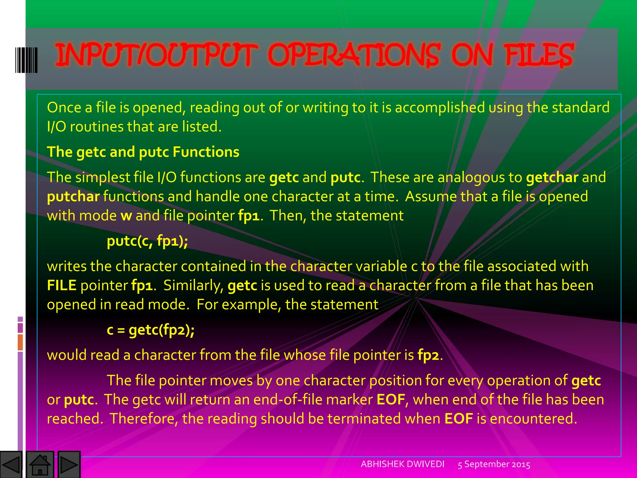 Once a file is opened, reading out of or writing to it is accomplished using the standard
I/O routines that are listed.
The getc and putc Functions
The simplest file I/O functions are getc and putc. These are analogous to getchar and
putchar functions and handle one character at a time. Assume that a file is opened
with mode w and file pointer fp1. Then, the statement
putc(c, fp1);
writes the character contained in the character variable c to the file associated with
FILE pointer fp1. Similarly, getc is used to read a character from a file that has been
opened in read mode. For example, the statement
c = getc(fp2);
would read a character from the file whose file pointer is fp2.
The file pointer moves by one character position for every operation of getc
or putc. The getc will return an end-of-file marker EOF, when end of the file has been
reached. Therefore, the reading should be terminated when EOF is encountered.
5 September 2015ABHISHEK DWIVEDI
INPUT/OUTPUT OPERATIONS ON FILES
 