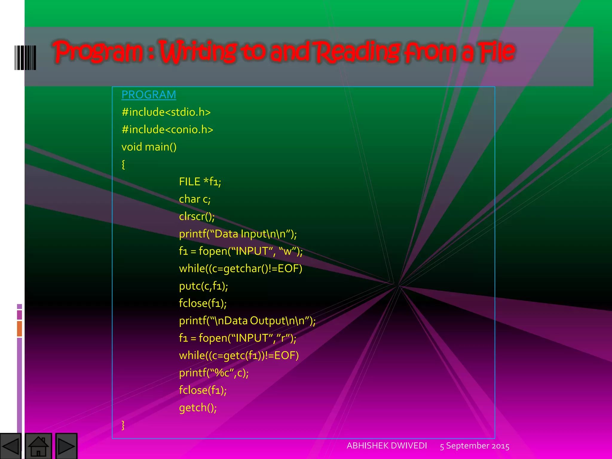 PROGRAM
#include<stdio.h>
#include<conio.h>
void main()
{
FILE *f1;
char c;
clrscr();
printf Data )nputnn ;
f1 = fopen )NPUT , w ;
while((c=getchar()!=EOF)
putc(c,f1);
fclose(f1);
printf nDataOutputnn ;
f1 = fopen )NPUT , r ;
while((c=getc(f1))!=EOF)
printf %c ,c);
fclose(f1);
getch();
}
5 September 2015ABHISHEK DWIVEDI
Program : Writing to and Reading from a File
 