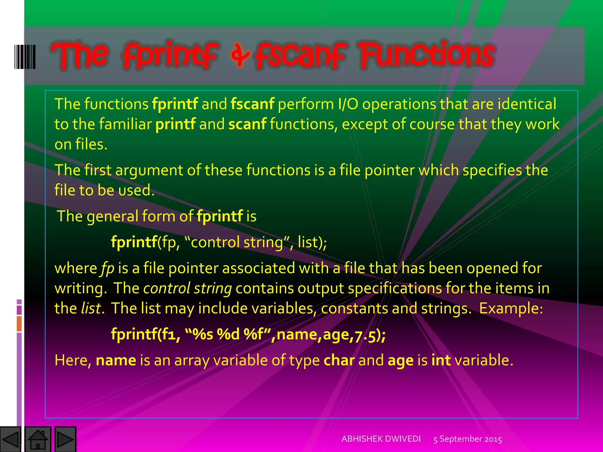 The functions fprintf and fscanf perform I/O operations that are identical
to the familiar printf and scanf functions, except of course that they work
on files.
The first argument of these functions is a file pointer which specifies the
file to be used.
The general form of fprintf is
fprintf(fp, control string , list ;
where fp is a file pointer associated with a file that has been opened for
writing. The control string contains output specifications for the items in
the list. The list may include variables, constants and strings. Example:
fprintf f , %s %d %f ,name,age,7.5 ;
Here, name is an array variable of type char and age is int variable.
5 September 2015ABHISHEK DWIVEDI
The fprintf & fscanf Functions
 