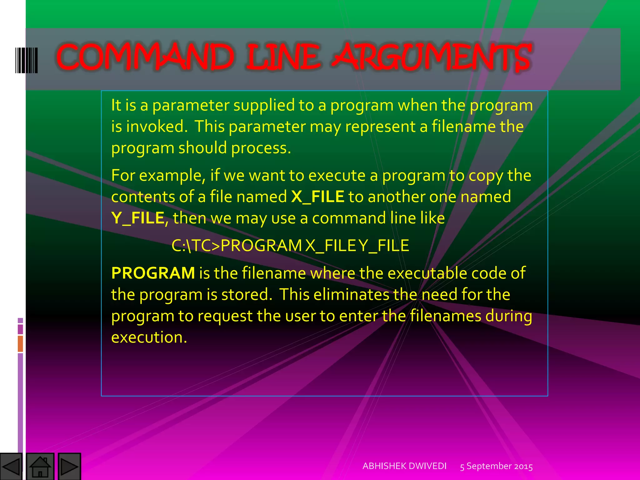 It is a parameter supplied to a program when the program
is invoked. This parameter may represent a filename the
program should process.
For example, if we want to execute a program to copy the
contents of a file named X_FILE to another one named
Y_FILE, then we may use a command line like
C:TC>PROGRAMX_FILEY_FILE
PROGRAM is the filename where the executable code of
the program is stored. This eliminates the need for the
program to request the user to enter the filenames during
execution.
5 September 2015ABHISHEK DWIVEDI
COMMAND LINE ARGUMENTS
 