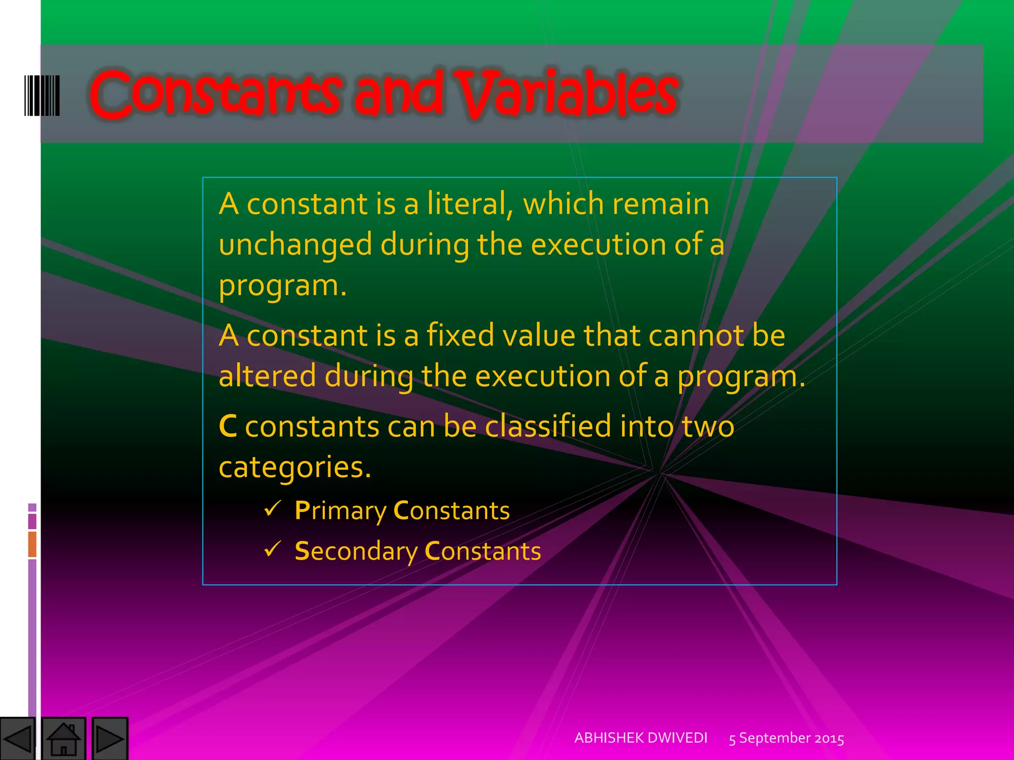 A constant is a literal, which remain
unchanged during the execution of a
program.
A constant is a fixed value that cannot be
altered during the execution of a program.
C constants can be classified into two
categories.
Primary Constants
Secondary Constants
Constants and Variables
5 September 2015ABHISHEK DWIVEDI
 