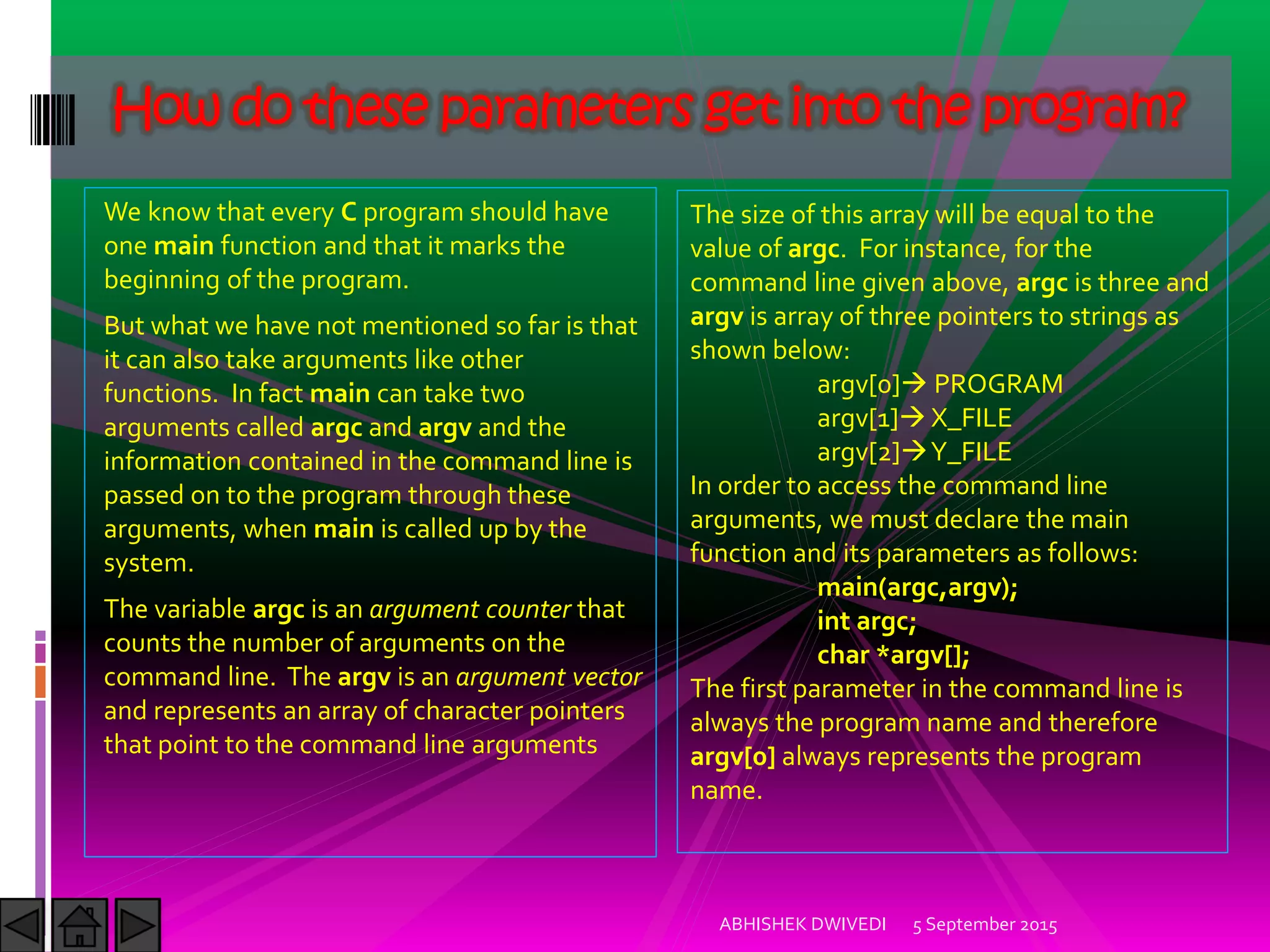 We know that every C program should have
one main function and that it marks the
beginning of the program.
But what we have not mentioned so far is that
it can also take arguments like other
functions. In fact main can take two
arguments called argc and argv and the
information contained in the command line is
passed on to the program through these
arguments, when main is called up by the
system.
The variable argc is an argument counter that
counts the number of arguments on the
command line. The argv is an argument vector
and represents an array of character pointers
that point to the command line arguments
5 September 2015ABHISHEK DWIVEDI
How do these parameters get into the program?
The size of this array will be equal to the
value of argc. For instance, for the
command line given above, argc is three and
argv is array of three pointers to strings as
shown below:
argv[0] PROGRAM
argv[1] X_FILE
argv[2] Y_FILE
In order to access the command line
arguments, we must declare the main
function and its parameters as follows:
main(argc,argv);
int argc;
char *argv[];
The first parameter in the command line is
always the program name and therefore
argv[0] always represents the program
name.
 