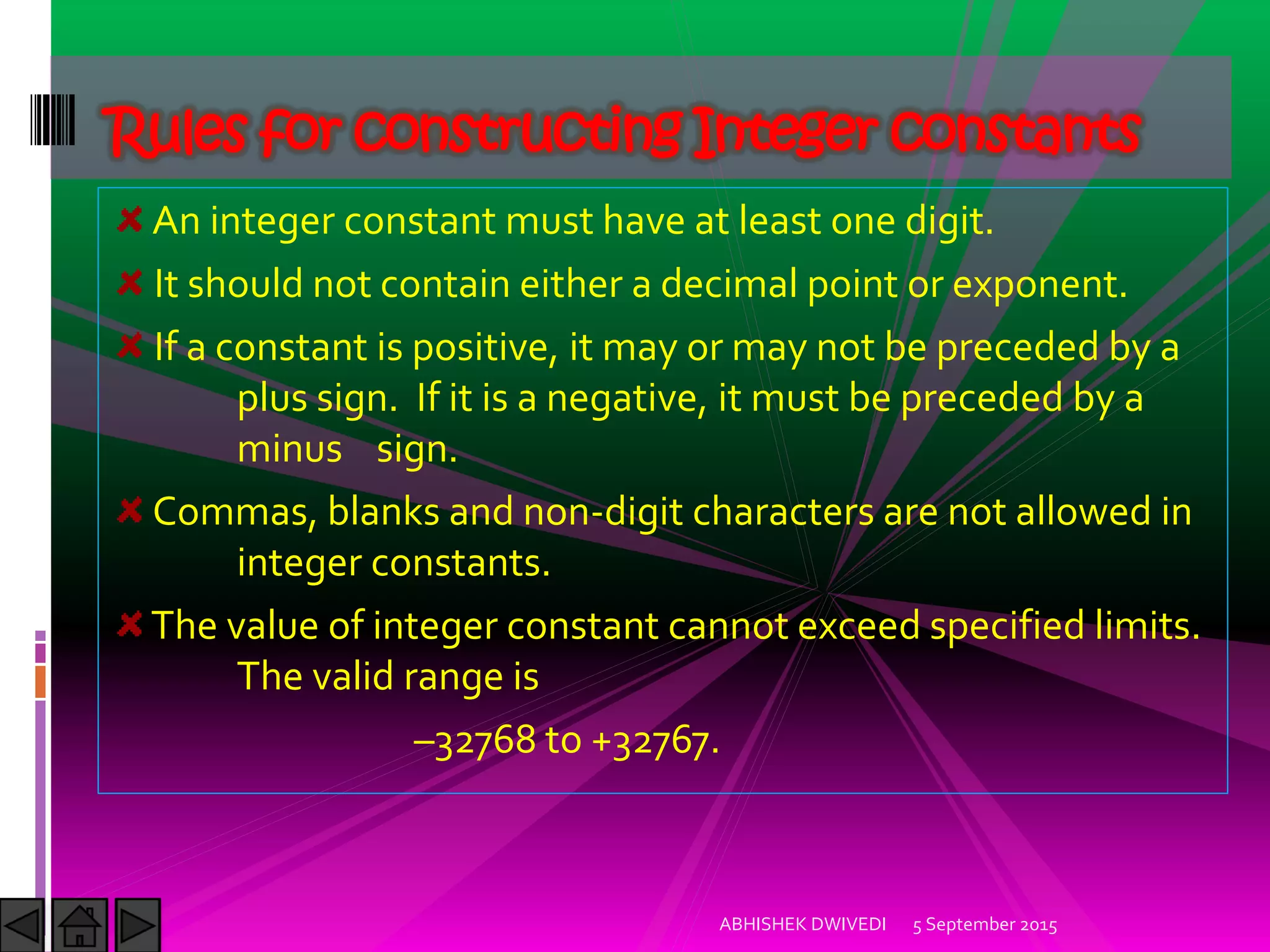 An integer constant must have at least one digit.
It should not contain either a decimal point or exponent.
If a constant is positive, it may or may not be preceded by a
plus sign. If it is a negative, it must be preceded by a
minus sign.
Commas, blanks and non-digit characters are not allowed in
integer constants.
The value of integer constant cannot exceed specified limits.
The valid range is
–32768 to +32767.
Rules for constructing Integer constants
5 September 2015ABHISHEK DWIVEDI
 