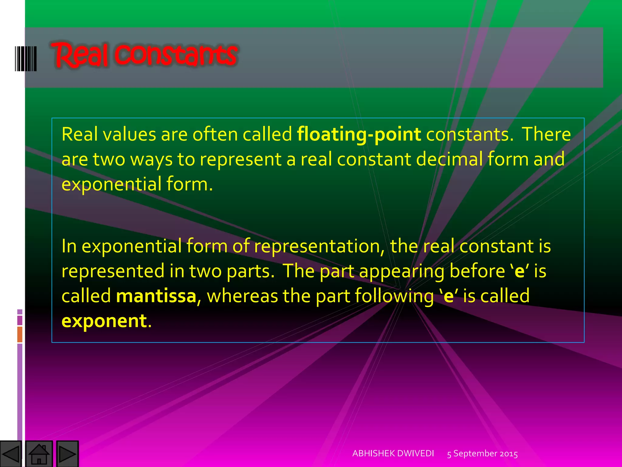 Real values are often called floating-point constants. There
are two ways to represent a real constant decimal form and
exponential form.
In exponential form of representation, the real constant is
represented in two parts. The part appearing before e is
called mantissa, whereas the part following e is called
exponent.
Real constants
5 September 2015ABHISHEK DWIVEDI
 