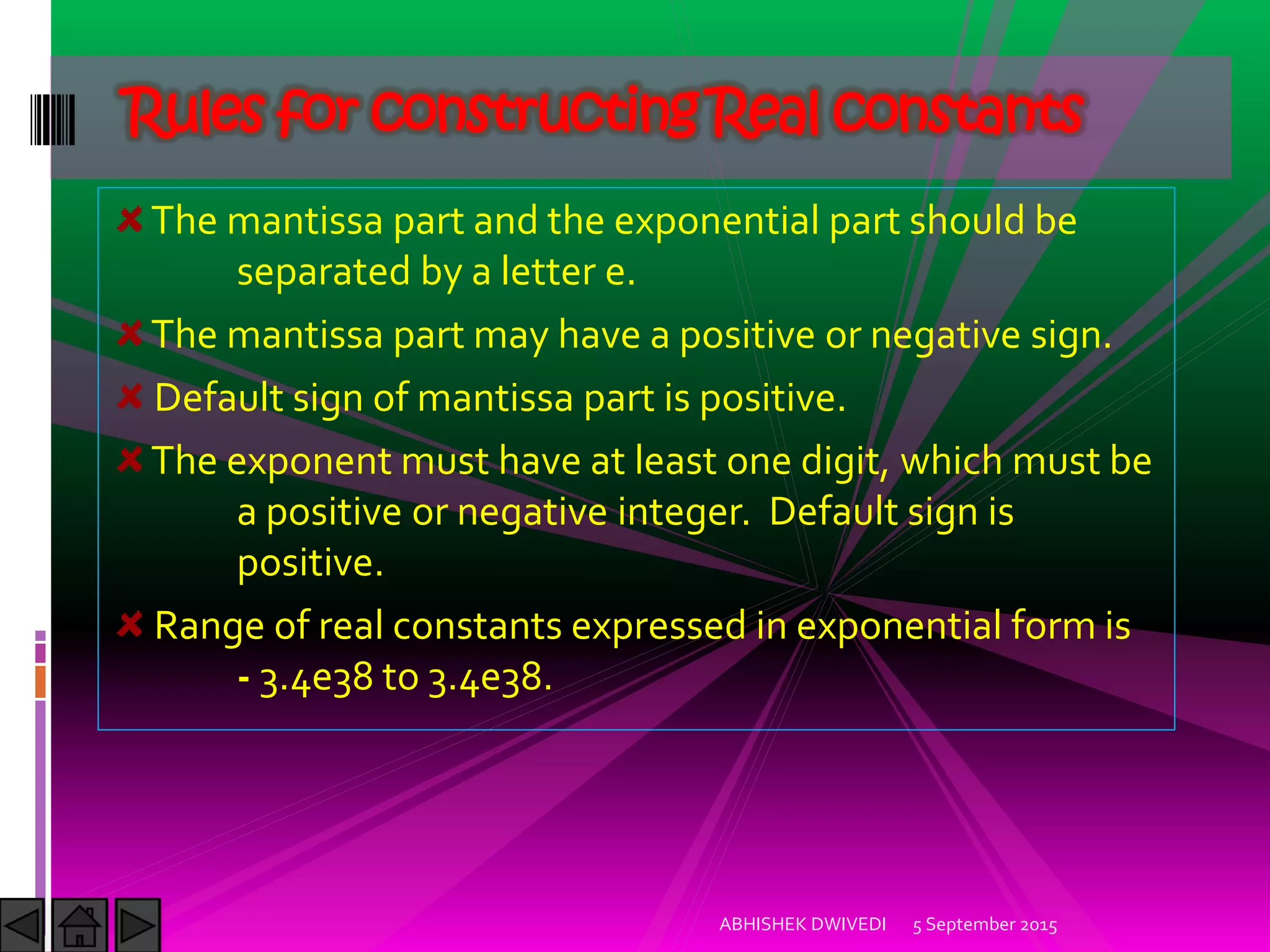 The mantissa part and the exponential part should be
separated by a letter e.
The mantissa part may have a positive or negative sign.
Default sign of mantissa part is positive.
The exponent must have at least one digit, which must be
a positive or negative integer. Default sign is
positive.
Range of real constants expressed in exponential form is
- 3.4e38 to 3.4e38.
Rules for constructing Real constants
5 September 2015ABHISHEK DWIVEDI
 