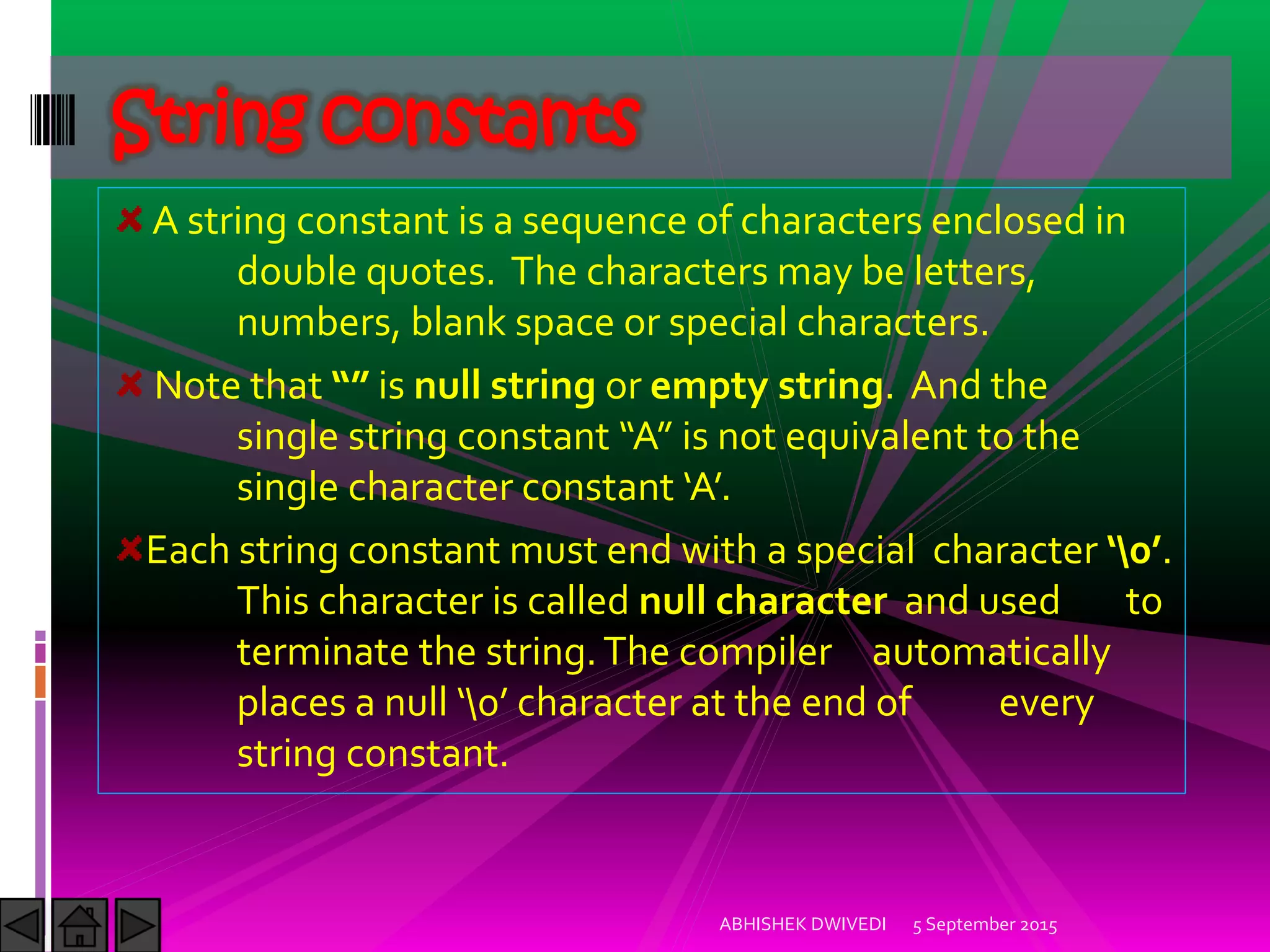 A string constant is a sequence of characters enclosed in
double quotes. The characters may be letters,
numbers, blank space or special characters.
Note that is null string or empty string. And the
single string constant A is not equivalent to the
single character constant A.
Each string constant must end with a special character  .
This character is called null character and used to
terminate the string.The compiler automatically
places a null  character at the end of every
string constant.
String constants
5 September 2015ABHISHEK DWIVEDI
 