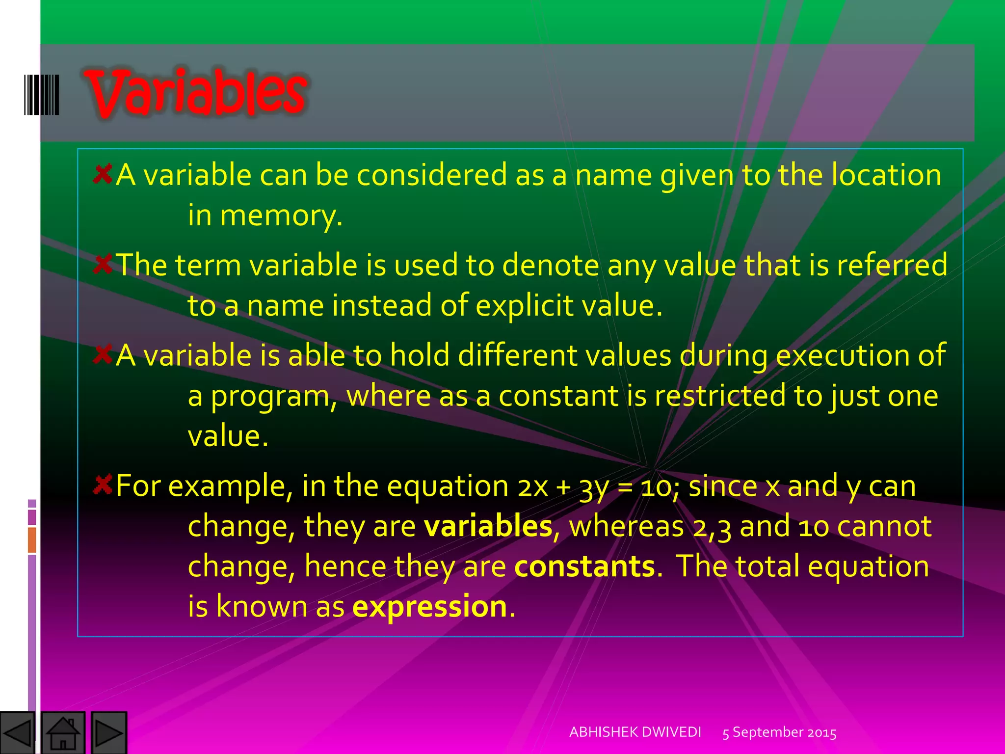 A variable can be considered as a name given to the location
in memory.
The term variable is used to denote any value that is referred
to a name instead of explicit value.
A variable is able to hold different values during execution of
a program, where as a constant is restricted to just one
value.
For example, in the equation 2x + 3y = 10; since x and y can
change, they are variables, whereas 2,3 and 10 cannot
change, hence they are constants. The total equation
is known as expression.
Variables
5 September 2015ABHISHEK DWIVEDI
 