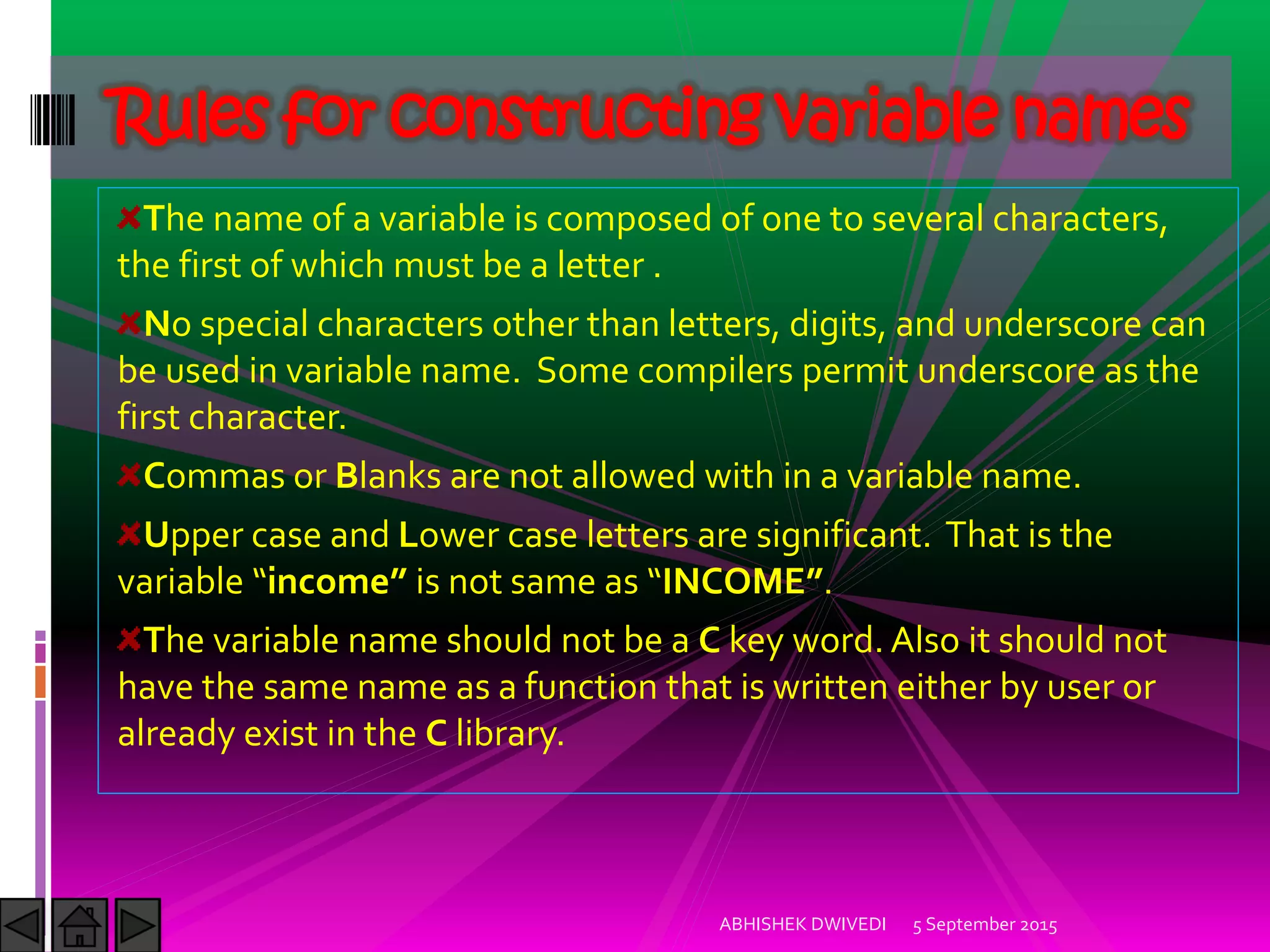 The name of a variable is composed of one to several characters,
the first of which must be a letter .
No special characters other than letters, digits, and underscore can
be used in variable name. Some compilers permit underscore as the
first character.
Commas or Blanks are not allowed with in a variable name.
Upper case and Lower case letters are significant. That is the
variable income is not same as )NCOME .
The variable name should not be a C key word. Also it should not
have the same name as a function that is written either by user or
already exist in the C library.
Rules for constructing variable names
5 September 2015ABHISHEK DWIVEDI
 