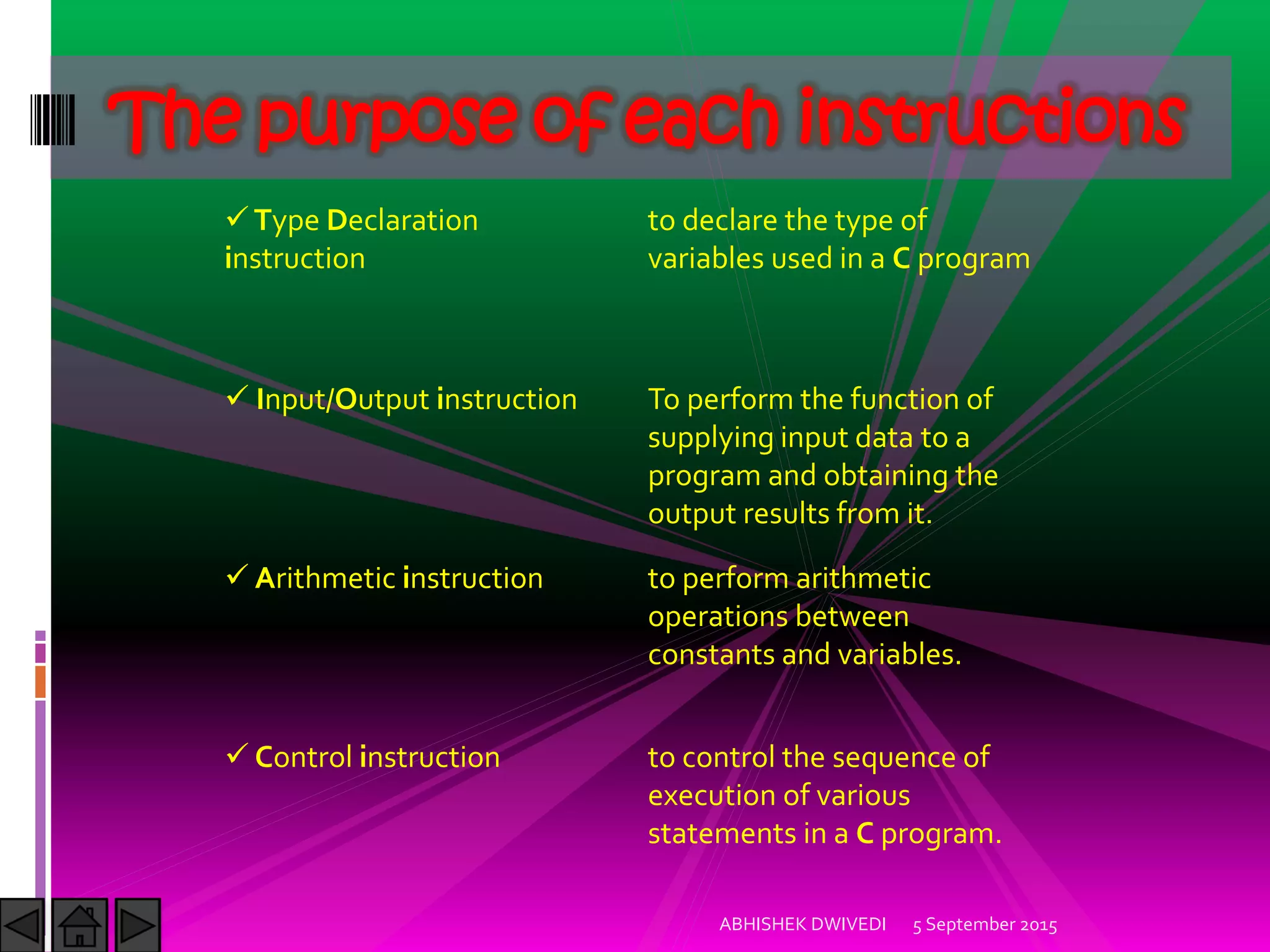 The purpose of each instructions
Type Declaration
instruction
to declare the type of
variables used in a C program
Input/Output instruction To perform the function of
supplying input data to a
program and obtaining the
output results from it.
Arithmetic instruction to perform arithmetic
operations between
constants and variables.
Control instruction to control the sequence of
execution of various
statements in a C program.
5 September 2015ABHISHEK DWIVEDI
 