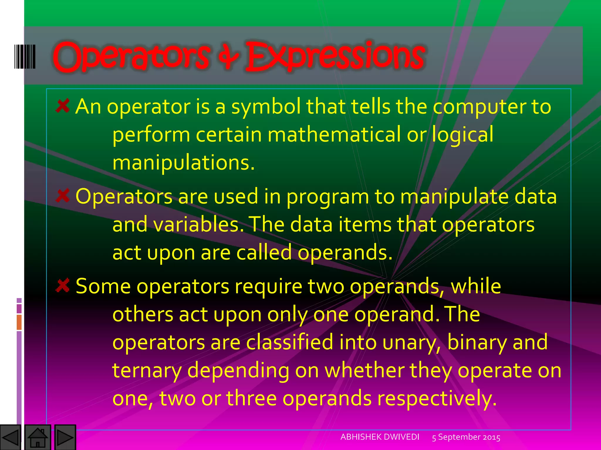 An operator is a symbol that tells the computer to
perform certain mathematical or logical
manipulations.
Operators are used in program to manipulate data
and variables.The data items that operators
act upon are called operands.
Some operators require two operands, while
others act upon only one operand.The
operators are classified into unary, binary and
ternary depending on whether they operate on
one, two or three operands respectively.
Operators & Expressions
5 September 2015ABHISHEK DWIVEDI
 
