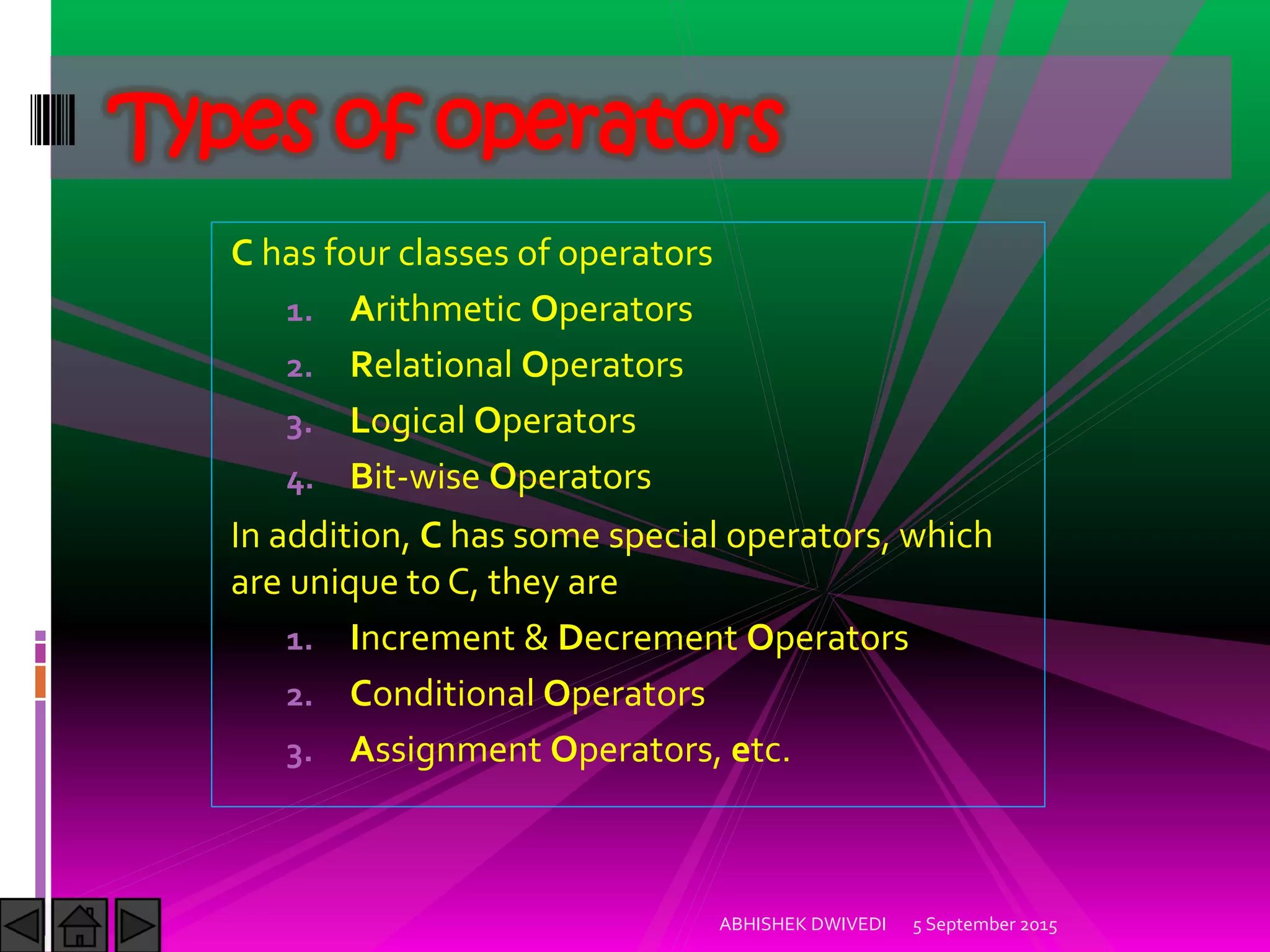 C has four classes of operators
1. Arithmetic Operators
2. Relational Operators
3. Logical Operators
4. Bit-wise Operators
In addition, C has some special operators, which
are unique to C, they are
1. Increment & Decrement Operators
2. Conditional Operators
3. Assignment Operators, etc.
Types of operators
5 September 2015ABHISHEK DWIVEDI
 