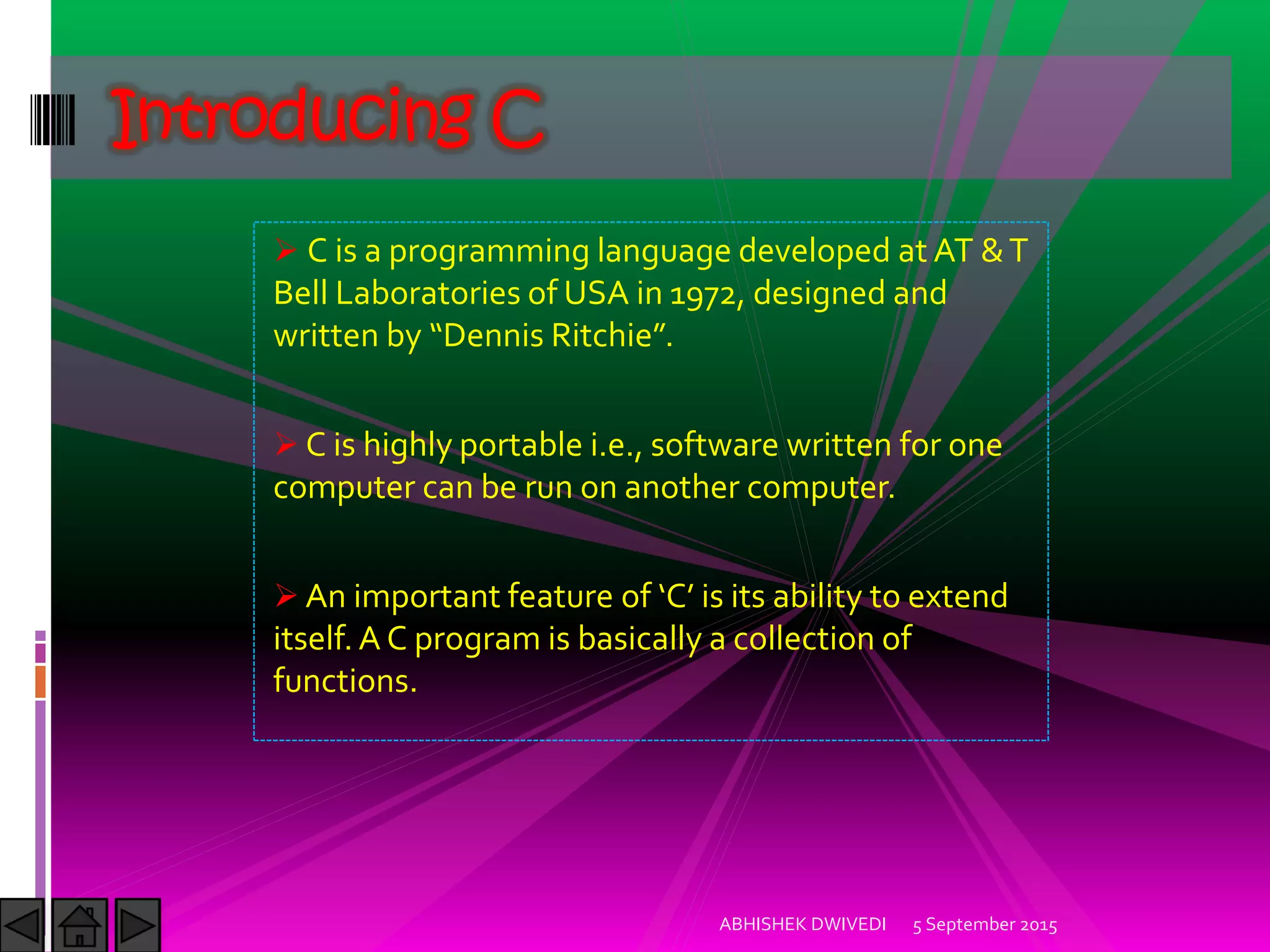 C is a programming language developed at AT &T
Bell Laboratories of USA in 1972, designed and
written by Dennis Ritchie .
C is highly portable i.e., software written for one
computer can be run on another computer.
An important feature of C is its ability to extend
itself.A C program is basically a collection of
functions.
Introducing C
5 September 2015ABHISHEK DWIVEDI
 