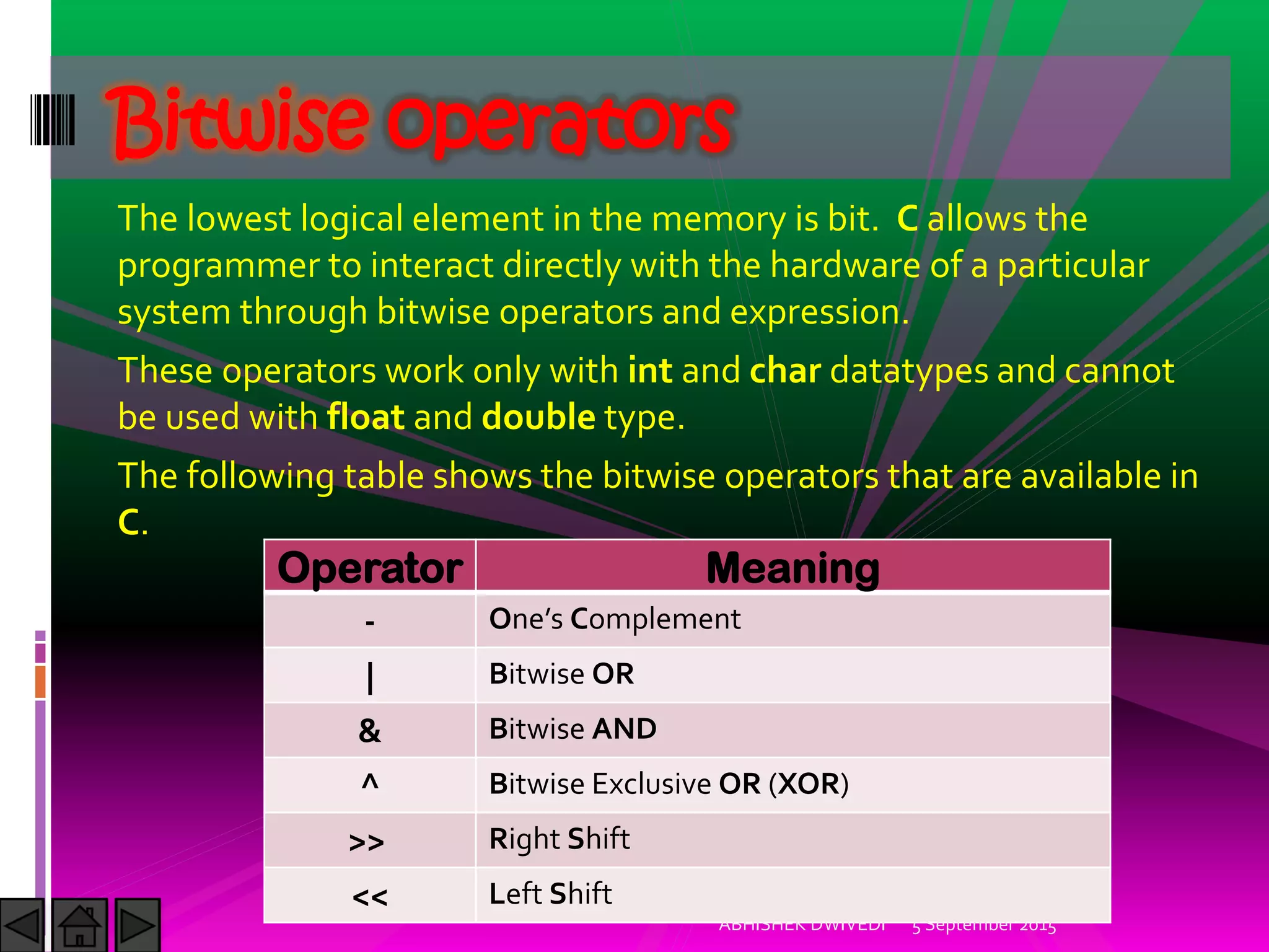 The lowest logical element in the memory is bit. C allows the
programmer to interact directly with the hardware of a particular
system through bitwise operators and expression.
These operators work only with int and char datatypes and cannot
be used with float and double type.
The following table shows the bitwise operators that are available in
C.
Bitwise operators
Operator Meaning
- One s Complement
| Bitwise OR
& Bitwise AND
^ Bitwise Exclusive OR (XOR)
>> Right Shift
<< Left Shift
5 September 2015ABHISHEK DWIVEDI
 
