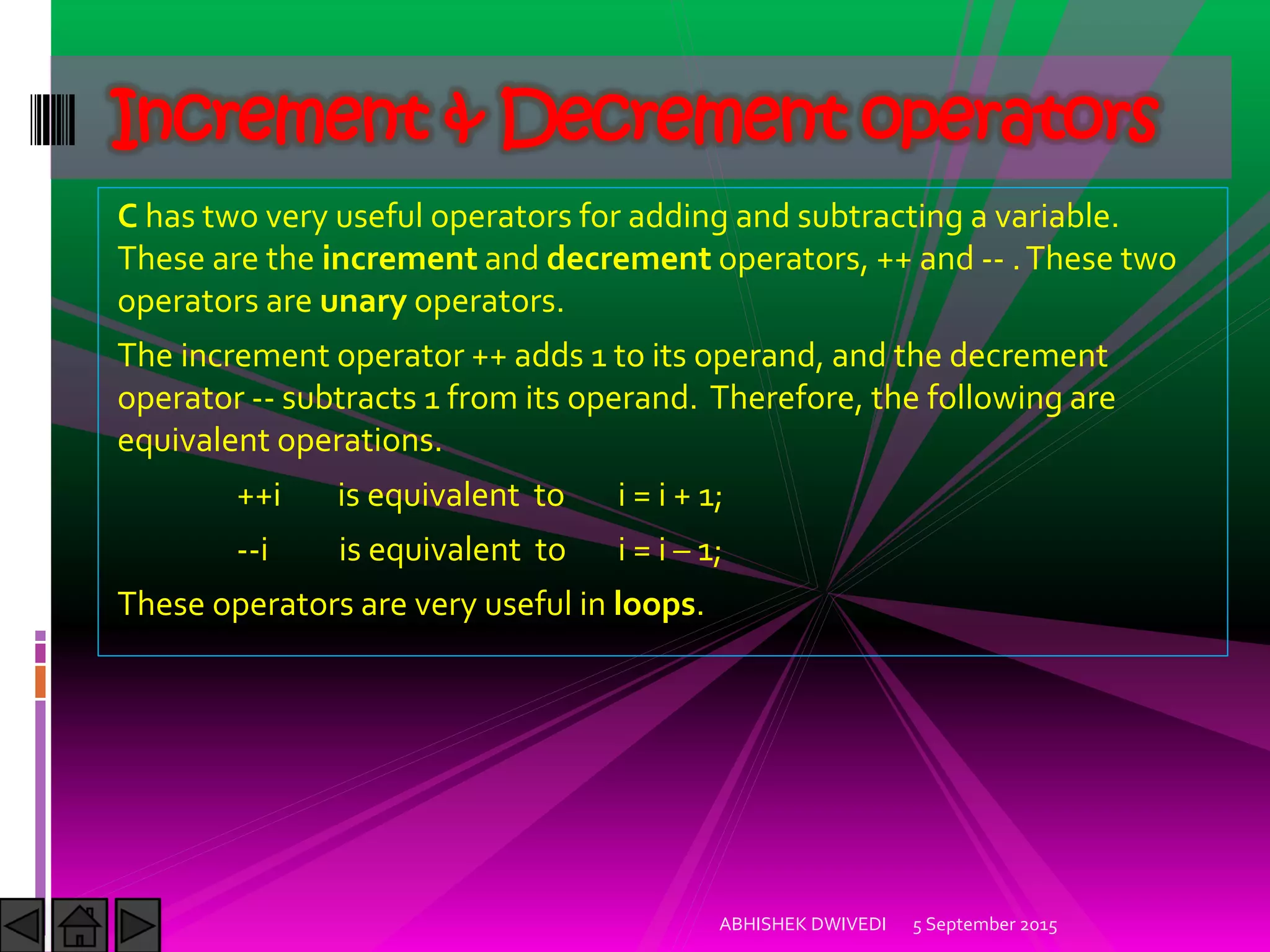C has two very useful operators for adding and subtracting a variable.
These are the increment and decrement operators, ++ and -- .These two
operators are unary operators.
The increment operator ++ adds 1 to its operand, and the decrement
operator -- subtracts 1 from its operand. Therefore, the following are
equivalent operations.
++i is equivalent to i = i + 1;
--i is equivalent to i = i – 1;
These operators are very useful in loops.
Increment & Decrement operators
5 September 2015ABHISHEK DWIVEDI
 