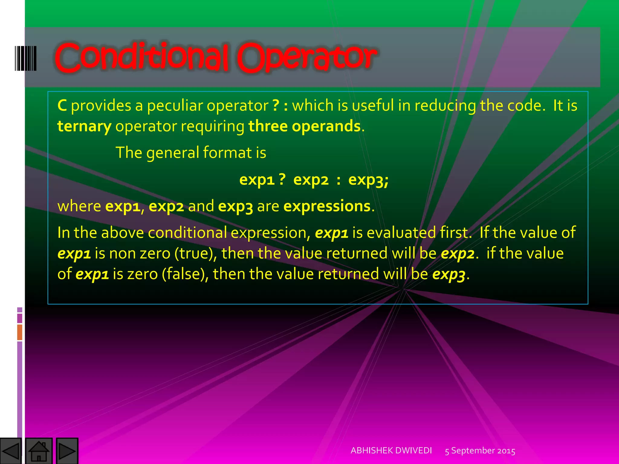 C provides a peculiar operator ? : which is useful in reducing the code. It is
ternary operator requiring three operands.
The general format is
exp1 ? exp2 : exp3;
where exp1, exp2 and exp3 are expressions.
In the above conditional expression, exp1 is evaluated first. If the value of
exp1 is non zero (true), then the value returned will be exp2. if the value
of exp1 is zero (false), then the value returned will be exp3.
5 September 2015ABHISHEK DWIVEDI
Conditional Operator
 