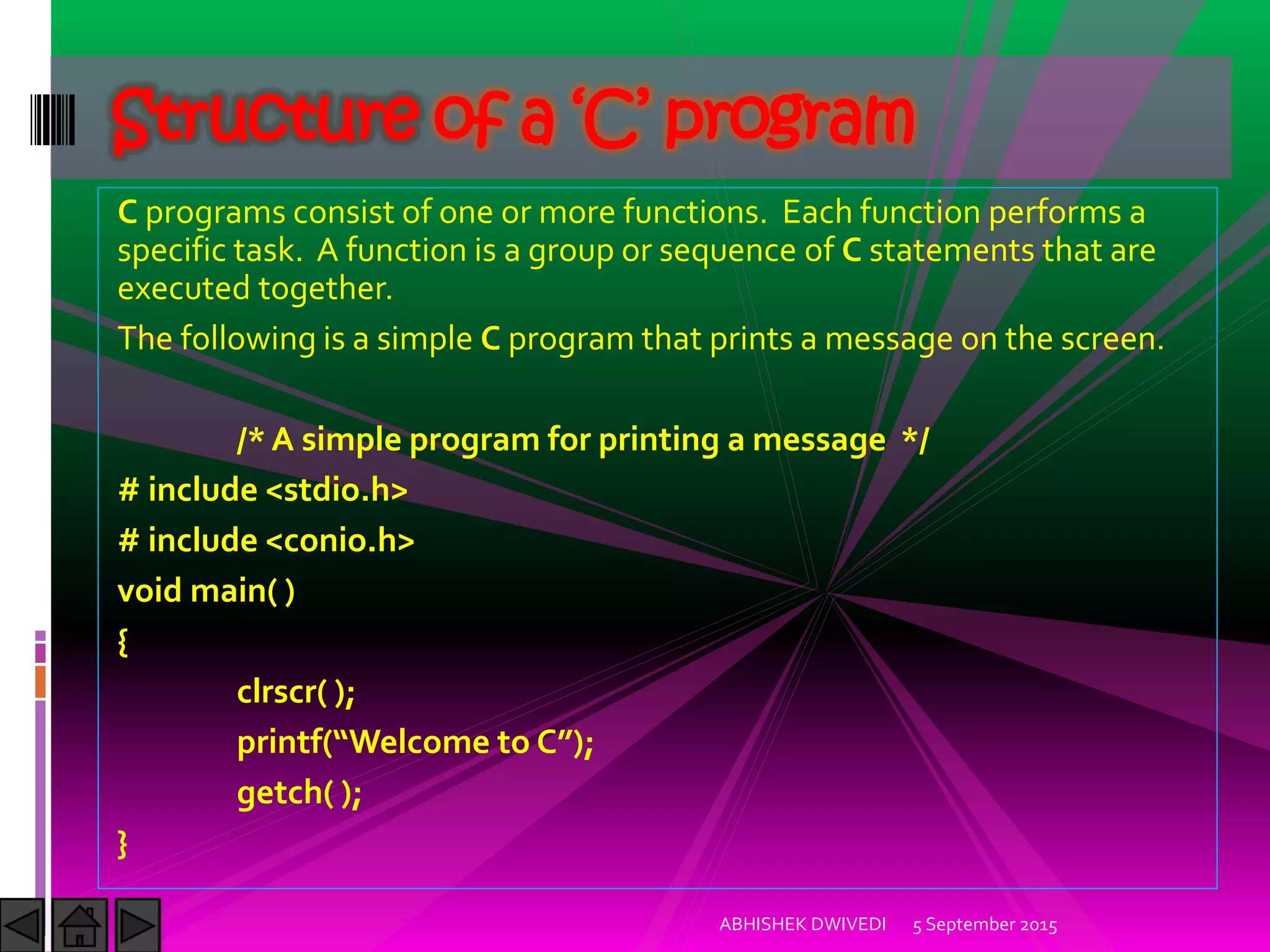 C programs consist of one or more functions. Each function performs a
specific task. A function is a group or sequence of C statements that are
executed together.
The following is a simple C program that prints a message on the screen.
/* A simple program for printing a message */
# include <stdio.h>
# include <conio.h>
void main( )
{
clrscr( );
printf Welcome to C ;
getch( );
}
5 September 2015ABHISHEK DWIVEDI
Structure of a ‘C’ program
 