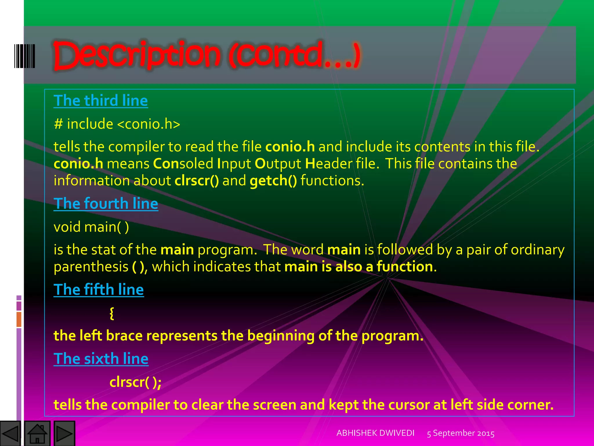 The third line
# include <conio.h>
tells the compiler to read the file conio.h and include its contents in this file.
conio.h means Consoled Input Output Header file. This file contains the
information about clrscr() and getch() functions.
The fourth line
void main( )
is the stat of the main program. The word main is followed by a pair of ordinary
parenthesis ( ), which indicates that main is also a function.
The fifth line
{
the left brace represents the beginning of the program.
The sixth line
clrscr( );
tells the compiler to clear the screen and kept the cursor at left side corner.
5 September 2015ABHISHEK DWIVEDI
Description (contd…)
 